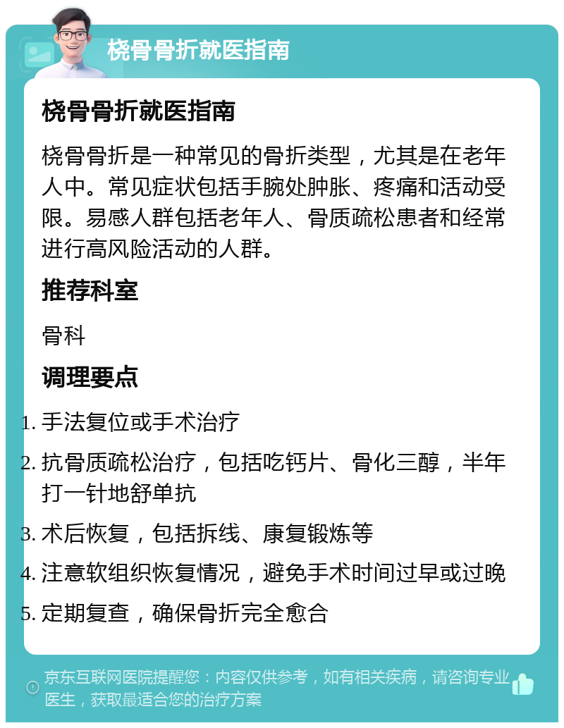 桡骨骨折就医指南 桡骨骨折就医指南 桡骨骨折是一种常见的骨折类型，尤其是在老年人中。常见症状包括手腕处肿胀、疼痛和活动受限。易感人群包括老年人、骨质疏松患者和经常进行高风险活动的人群。 推荐科室 骨科 调理要点 手法复位或手术治疗 抗骨质疏松治疗，包括吃钙片、骨化三醇，半年打一针地舒单抗 术后恢复，包括拆线、康复锻炼等 注意软组织恢复情况，避免手术时间过早或过晚 定期复查，确保骨折完全愈合