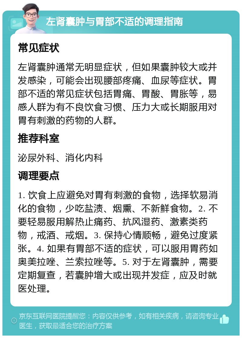 左肾囊肿与胃部不适的调理指南 常见症状 左肾囊肿通常无明显症状，但如果囊肿较大或并发感染，可能会出现腰部疼痛、血尿等症状。胃部不适的常见症状包括胃痛、胃酸、胃胀等，易感人群为有不良饮食习惯、压力大或长期服用对胃有刺激的药物的人群。 推荐科室 泌尿外科、消化内科 调理要点 1. 饮食上应避免对胃有刺激的食物，选择软易消化的食物，少吃盐渍、烟熏、不新鲜食物。2. 不要轻易服用解热止痛药、抗风湿药、激素类药物，戒酒、戒烟。3. 保持心情顺畅，避免过度紧张。4. 如果有胃部不适的症状，可以服用胃药如奥美拉唑、兰索拉唑等。5. 对于左肾囊肿，需要定期复查，若囊肿增大或出现并发症，应及时就医处理。