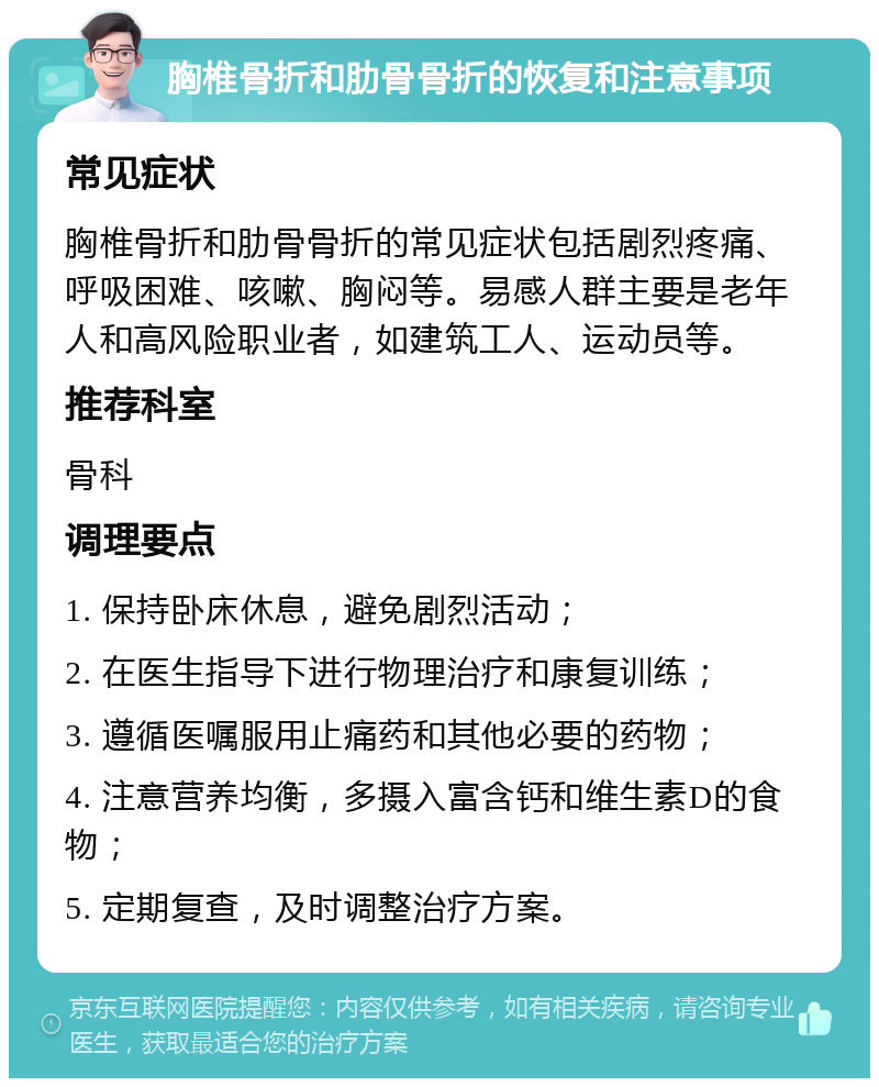 胸椎骨折和肋骨骨折的恢复和注意事项 常见症状 胸椎骨折和肋骨骨折的常见症状包括剧烈疼痛、呼吸困难、咳嗽、胸闷等。易感人群主要是老年人和高风险职业者，如建筑工人、运动员等。 推荐科室 骨科 调理要点 1. 保持卧床休息，避免剧烈活动； 2. 在医生指导下进行物理治疗和康复训练； 3. 遵循医嘱服用止痛药和其他必要的药物； 4. 注意营养均衡，多摄入富含钙和维生素D的食物； 5. 定期复查，及时调整治疗方案。