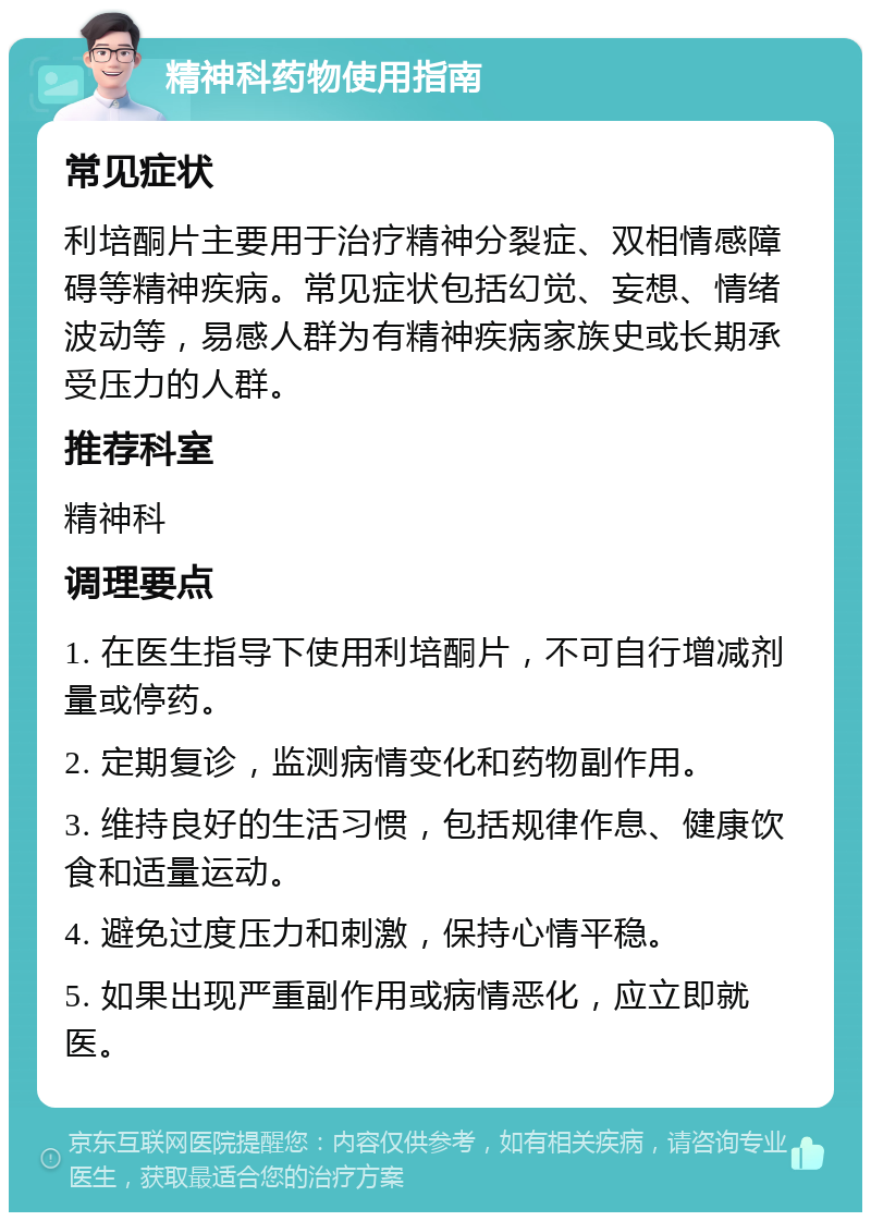 精神科药物使用指南 常见症状 利培酮片主要用于治疗精神分裂症、双相情感障碍等精神疾病。常见症状包括幻觉、妄想、情绪波动等，易感人群为有精神疾病家族史或长期承受压力的人群。 推荐科室 精神科 调理要点 1. 在医生指导下使用利培酮片，不可自行增减剂量或停药。 2. 定期复诊，监测病情变化和药物副作用。 3. 维持良好的生活习惯，包括规律作息、健康饮食和适量运动。 4. 避免过度压力和刺激，保持心情平稳。 5. 如果出现严重副作用或病情恶化，应立即就医。