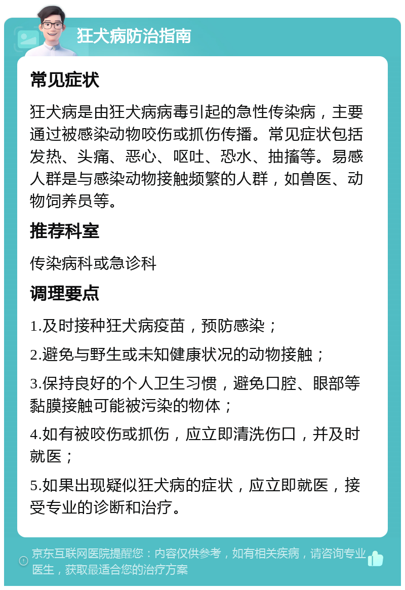 狂犬病防治指南 常见症状 狂犬病是由狂犬病病毒引起的急性传染病，主要通过被感染动物咬伤或抓伤传播。常见症状包括发热、头痛、恶心、呕吐、恐水、抽搐等。易感人群是与感染动物接触频繁的人群，如兽医、动物饲养员等。 推荐科室 传染病科或急诊科 调理要点 1.及时接种狂犬病疫苗，预防感染； 2.避免与野生或未知健康状况的动物接触； 3.保持良好的个人卫生习惯，避免口腔、眼部等黏膜接触可能被污染的物体； 4.如有被咬伤或抓伤，应立即清洗伤口，并及时就医； 5.如果出现疑似狂犬病的症状，应立即就医，接受专业的诊断和治疗。