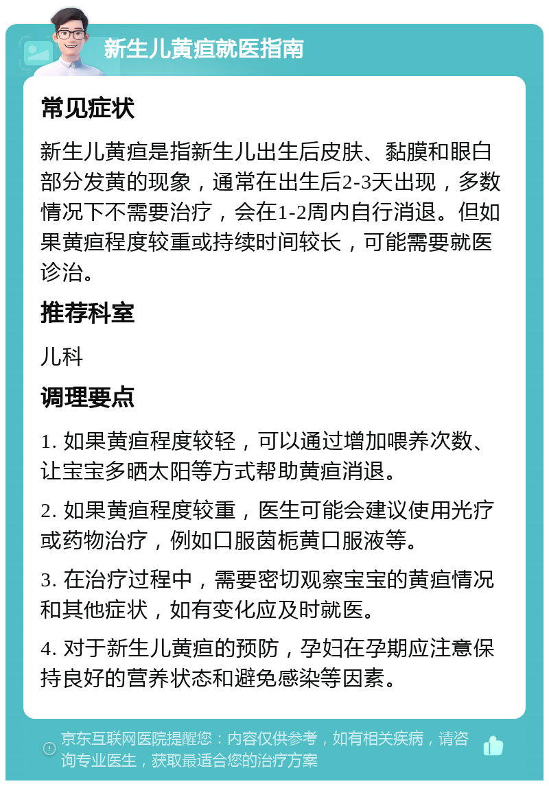 新生儿黄疸就医指南 常见症状 新生儿黄疸是指新生儿出生后皮肤、黏膜和眼白部分发黄的现象，通常在出生后2-3天出现，多数情况下不需要治疗，会在1-2周内自行消退。但如果黄疸程度较重或持续时间较长，可能需要就医诊治。 推荐科室 儿科 调理要点 1. 如果黄疸程度较轻，可以通过增加喂养次数、让宝宝多晒太阳等方式帮助黄疸消退。 2. 如果黄疸程度较重，医生可能会建议使用光疗或药物治疗，例如口服茵栀黄口服液等。 3. 在治疗过程中，需要密切观察宝宝的黄疸情况和其他症状，如有变化应及时就医。 4. 对于新生儿黄疸的预防，孕妇在孕期应注意保持良好的营养状态和避免感染等因素。