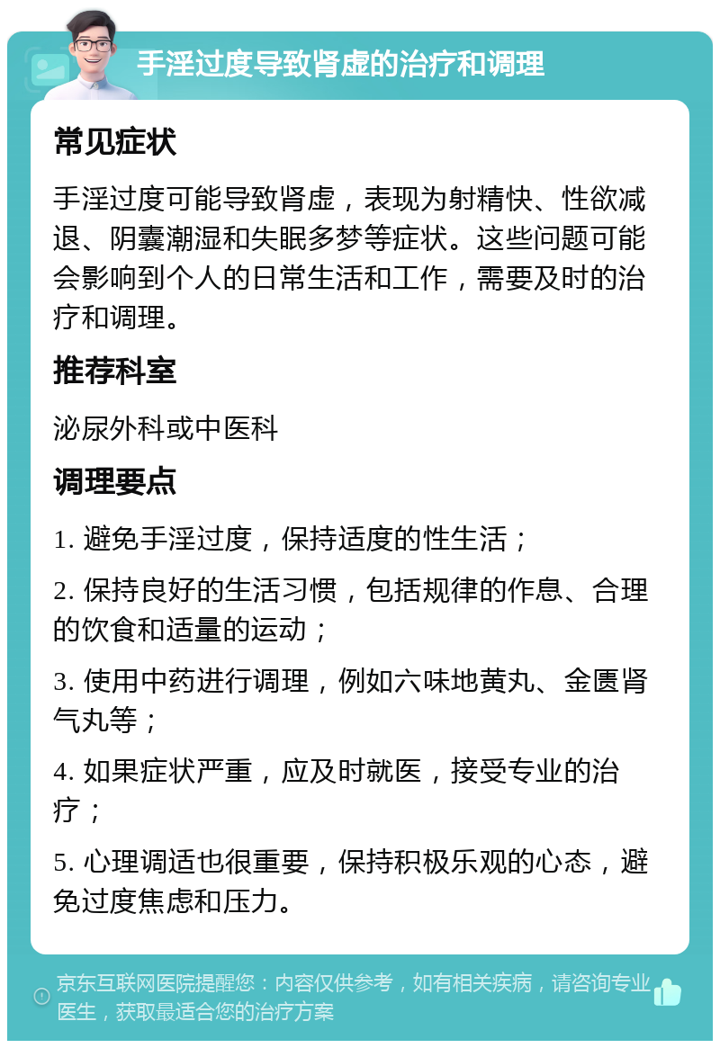 手淫过度导致肾虚的治疗和调理 常见症状 手淫过度可能导致肾虚，表现为射精快、性欲减退、阴囊潮湿和失眠多梦等症状。这些问题可能会影响到个人的日常生活和工作，需要及时的治疗和调理。 推荐科室 泌尿外科或中医科 调理要点 1. 避免手淫过度，保持适度的性生活； 2. 保持良好的生活习惯，包括规律的作息、合理的饮食和适量的运动； 3. 使用中药进行调理，例如六味地黄丸、金匮肾气丸等； 4. 如果症状严重，应及时就医，接受专业的治疗； 5. 心理调适也很重要，保持积极乐观的心态，避免过度焦虑和压力。