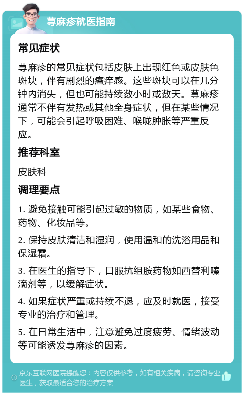 荨麻疹就医指南 常见症状 荨麻疹的常见症状包括皮肤上出现红色或皮肤色斑块，伴有剧烈的瘙痒感。这些斑块可以在几分钟内消失，但也可能持续数小时或数天。荨麻疹通常不伴有发热或其他全身症状，但在某些情况下，可能会引起呼吸困难、喉咙肿胀等严重反应。 推荐科室 皮肤科 调理要点 1. 避免接触可能引起过敏的物质，如某些食物、药物、化妆品等。 2. 保持皮肤清洁和湿润，使用温和的洗浴用品和保湿霜。 3. 在医生的指导下，口服抗组胺药物如西替利嗪滴剂等，以缓解症状。 4. 如果症状严重或持续不退，应及时就医，接受专业的治疗和管理。 5. 在日常生活中，注意避免过度疲劳、情绪波动等可能诱发荨麻疹的因素。