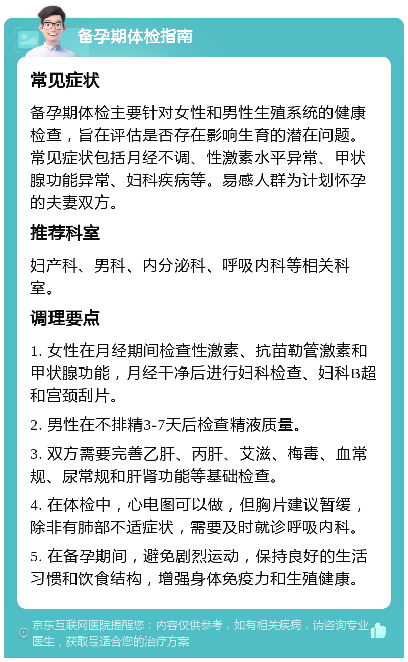 备孕期体检指南 常见症状 备孕期体检主要针对女性和男性生殖系统的健康检查，旨在评估是否存在影响生育的潜在问题。常见症状包括月经不调、性激素水平异常、甲状腺功能异常、妇科疾病等。易感人群为计划怀孕的夫妻双方。 推荐科室 妇产科、男科、内分泌科、呼吸内科等相关科室。 调理要点 1. 女性在月经期间检查性激素、抗苗勒管激素和甲状腺功能，月经干净后进行妇科检查、妇科B超和宫颈刮片。 2. 男性在不排精3-7天后检查精液质量。 3. 双方需要完善乙肝、丙肝、艾滋、梅毒、血常规、尿常规和肝肾功能等基础检查。 4. 在体检中，心电图可以做，但胸片建议暂缓，除非有肺部不适症状，需要及时就诊呼吸内科。 5. 在备孕期间，避免剧烈运动，保持良好的生活习惯和饮食结构，增强身体免疫力和生殖健康。