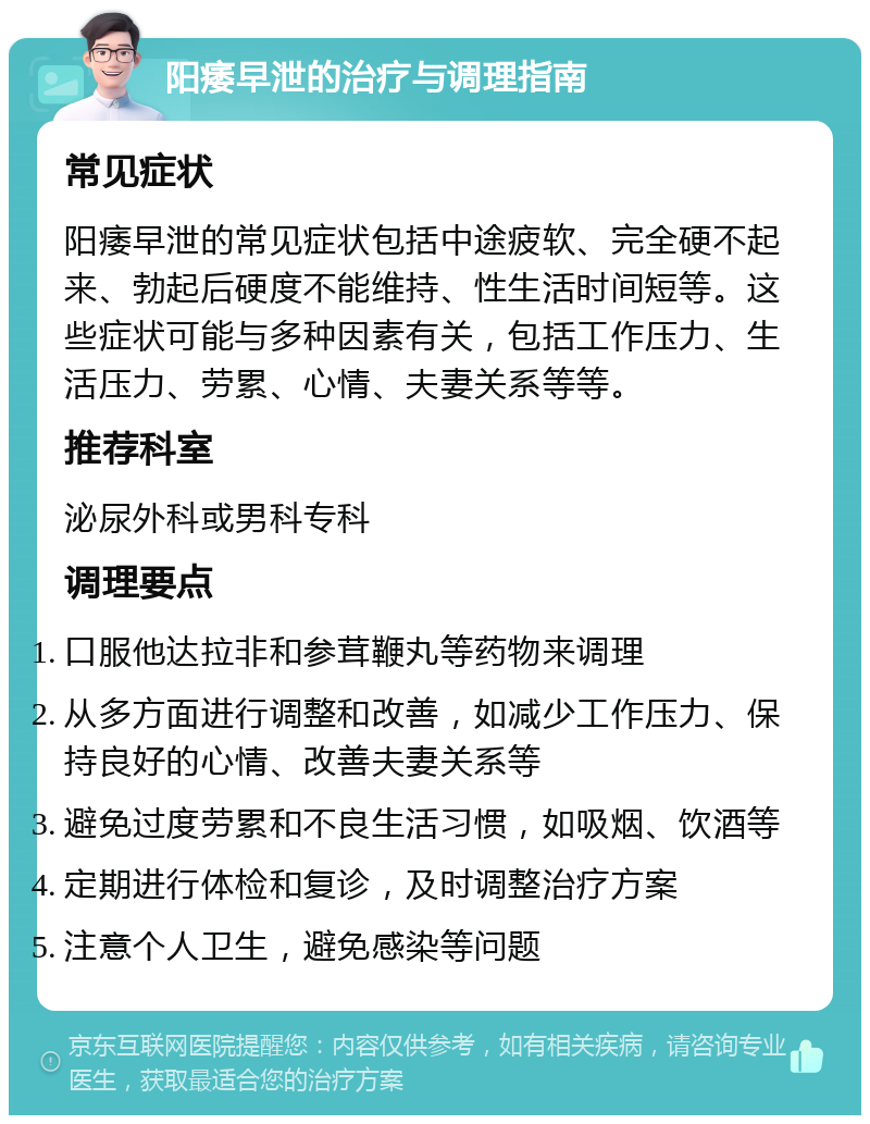 阳痿早泄的治疗与调理指南 常见症状 阳痿早泄的常见症状包括中途疲软、完全硬不起来、勃起后硬度不能维持、性生活时间短等。这些症状可能与多种因素有关，包括工作压力、生活压力、劳累、心情、夫妻关系等等。 推荐科室 泌尿外科或男科专科 调理要点 口服他达拉非和参茸鞭丸等药物来调理 从多方面进行调整和改善，如减少工作压力、保持良好的心情、改善夫妻关系等 避免过度劳累和不良生活习惯，如吸烟、饮酒等 定期进行体检和复诊，及时调整治疗方案 注意个人卫生，避免感染等问题