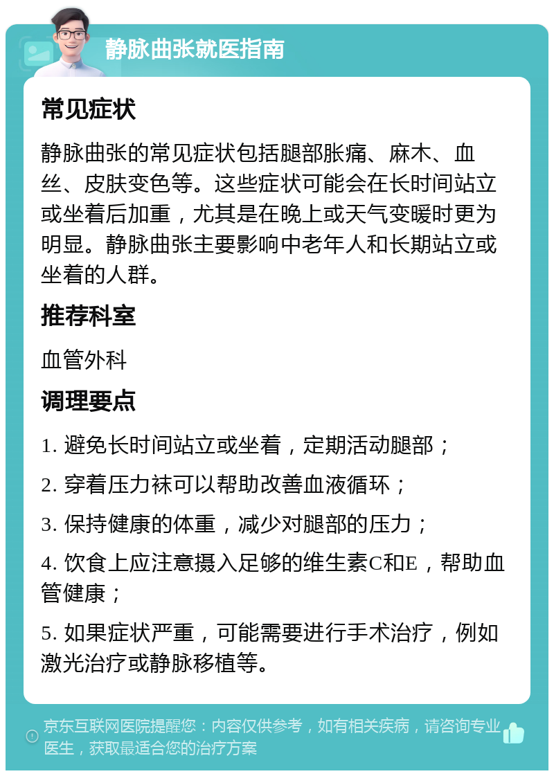 静脉曲张就医指南 常见症状 静脉曲张的常见症状包括腿部胀痛、麻木、血丝、皮肤变色等。这些症状可能会在长时间站立或坐着后加重，尤其是在晚上或天气变暖时更为明显。静脉曲张主要影响中老年人和长期站立或坐着的人群。 推荐科室 血管外科 调理要点 1. 避免长时间站立或坐着，定期活动腿部； 2. 穿着压力袜可以帮助改善血液循环； 3. 保持健康的体重，减少对腿部的压力； 4. 饮食上应注意摄入足够的维生素C和E，帮助血管健康； 5. 如果症状严重，可能需要进行手术治疗，例如激光治疗或静脉移植等。