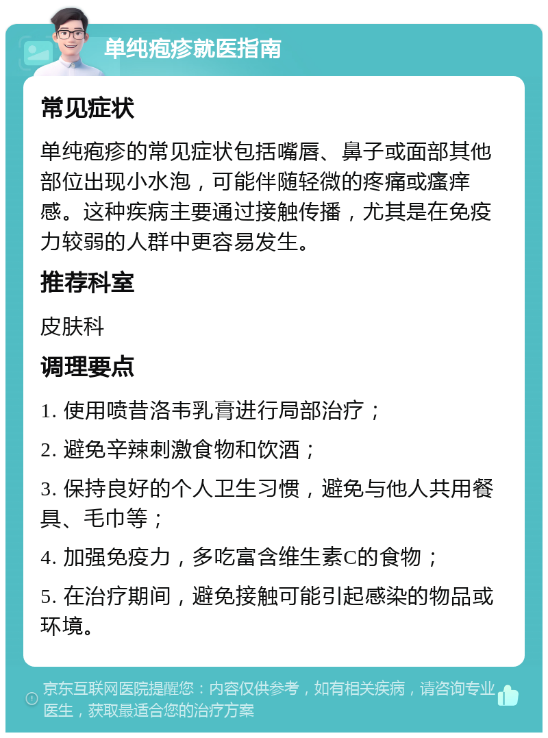 单纯疱疹就医指南 常见症状 单纯疱疹的常见症状包括嘴唇、鼻子或面部其他部位出现小水泡，可能伴随轻微的疼痛或瘙痒感。这种疾病主要通过接触传播，尤其是在免疫力较弱的人群中更容易发生。 推荐科室 皮肤科 调理要点 1. 使用喷昔洛韦乳膏进行局部治疗； 2. 避免辛辣刺激食物和饮酒； 3. 保持良好的个人卫生习惯，避免与他人共用餐具、毛巾等； 4. 加强免疫力，多吃富含维生素C的食物； 5. 在治疗期间，避免接触可能引起感染的物品或环境。