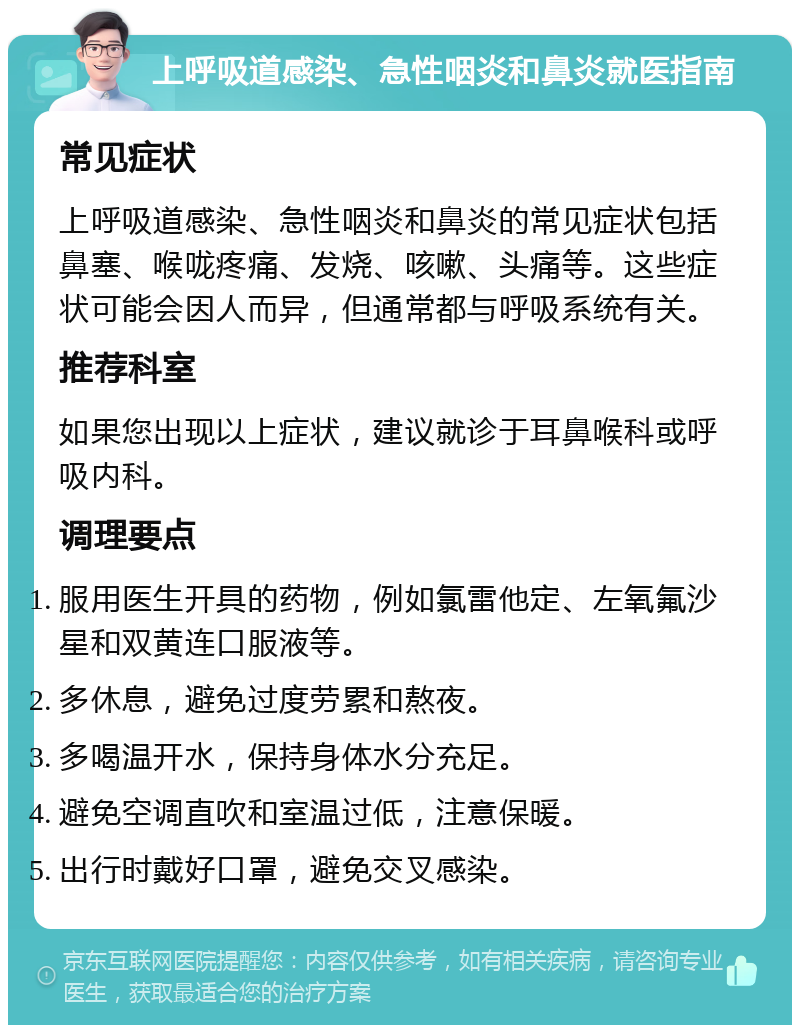 上呼吸道感染、急性咽炎和鼻炎就医指南 常见症状 上呼吸道感染、急性咽炎和鼻炎的常见症状包括鼻塞、喉咙疼痛、发烧、咳嗽、头痛等。这些症状可能会因人而异，但通常都与呼吸系统有关。 推荐科室 如果您出现以上症状，建议就诊于耳鼻喉科或呼吸内科。 调理要点 服用医生开具的药物，例如氯雷他定、左氧氟沙星和双黄连口服液等。 多休息，避免过度劳累和熬夜。 多喝温开水，保持身体水分充足。 避免空调直吹和室温过低，注意保暖。 出行时戴好口罩，避免交叉感染。