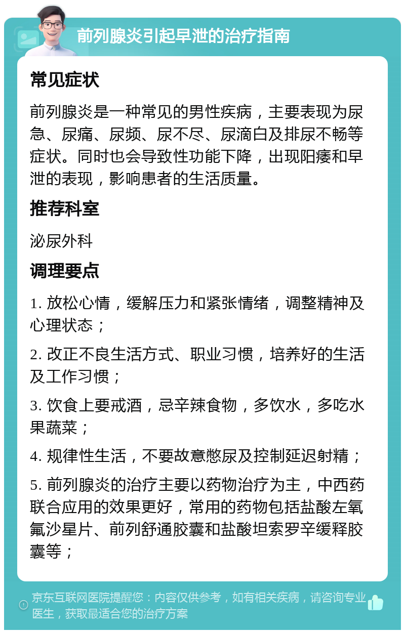 前列腺炎引起早泄的治疗指南 常见症状 前列腺炎是一种常见的男性疾病，主要表现为尿急、尿痛、尿频、尿不尽、尿滴白及排尿不畅等症状。同时也会导致性功能下降，出现阳痿和早泄的表现，影响患者的生活质量。 推荐科室 泌尿外科 调理要点 1. 放松心情，缓解压力和紧张情绪，调整精神及心理状态； 2. 改正不良生活方式、职业习惯，培养好的生活及工作习惯； 3. 饮食上要戒酒，忌辛辣食物，多饮水，多吃水果蔬菜； 4. 规律性生活，不要故意憋尿及控制延迟射精； 5. 前列腺炎的治疗主要以药物治疗为主，中西药联合应用的效果更好，常用的药物包括盐酸左氧氟沙星片、前列舒通胶囊和盐酸坦索罗辛缓释胶囊等；