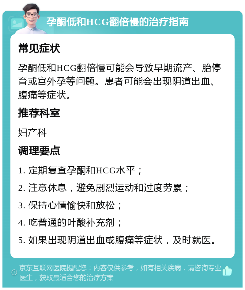 孕酮低和HCG翻倍慢的治疗指南 常见症状 孕酮低和HCG翻倍慢可能会导致早期流产、胎停育或宫外孕等问题。患者可能会出现阴道出血、腹痛等症状。 推荐科室 妇产科 调理要点 1. 定期复查孕酮和HCG水平； 2. 注意休息，避免剧烈运动和过度劳累； 3. 保持心情愉快和放松； 4. 吃普通的叶酸补充剂； 5. 如果出现阴道出血或腹痛等症状，及时就医。