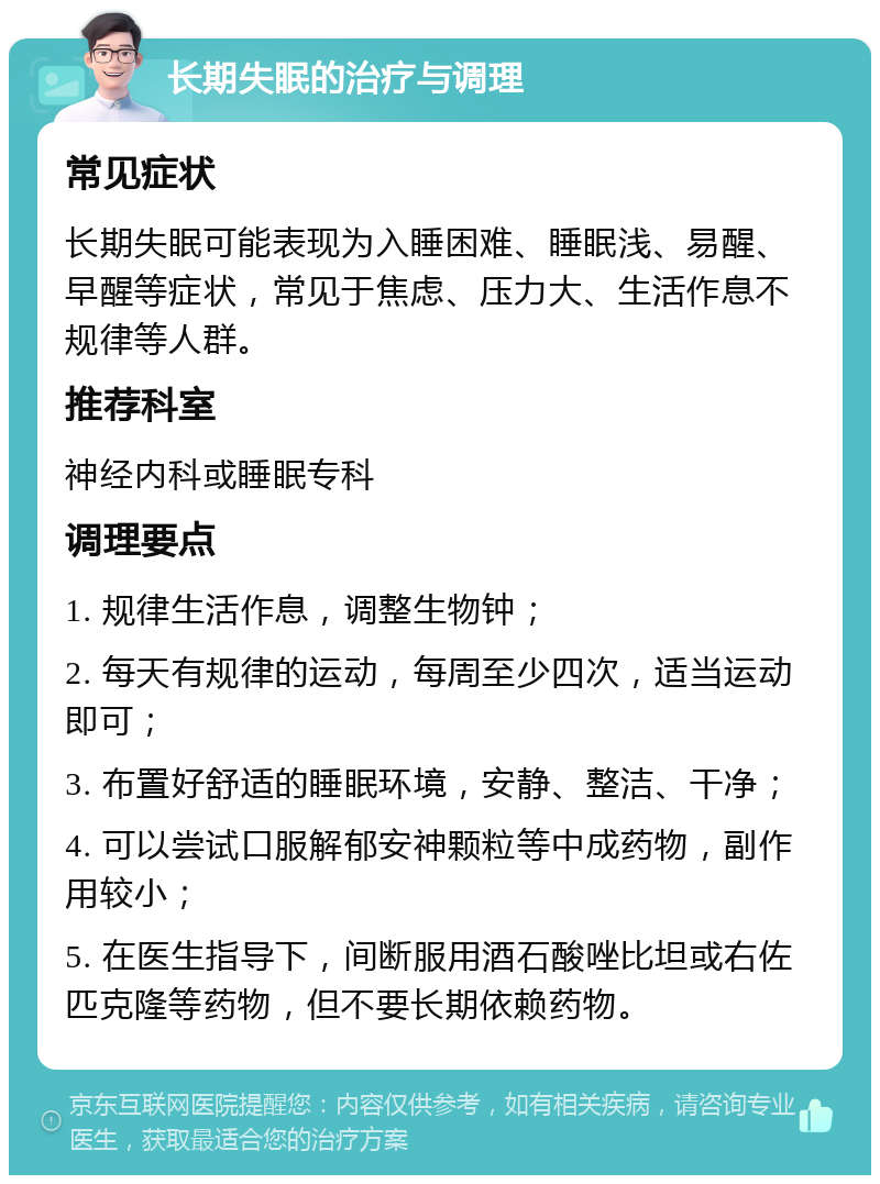 长期失眠的治疗与调理 常见症状 长期失眠可能表现为入睡困难、睡眠浅、易醒、早醒等症状，常见于焦虑、压力大、生活作息不规律等人群。 推荐科室 神经内科或睡眠专科 调理要点 1. 规律生活作息，调整生物钟； 2. 每天有规律的运动，每周至少四次，适当运动即可； 3. 布置好舒适的睡眠环境，安静、整洁、干净； 4. 可以尝试口服解郁安神颗粒等中成药物，副作用较小； 5. 在医生指导下，间断服用酒石酸唑比坦或右佐匹克隆等药物，但不要长期依赖药物。