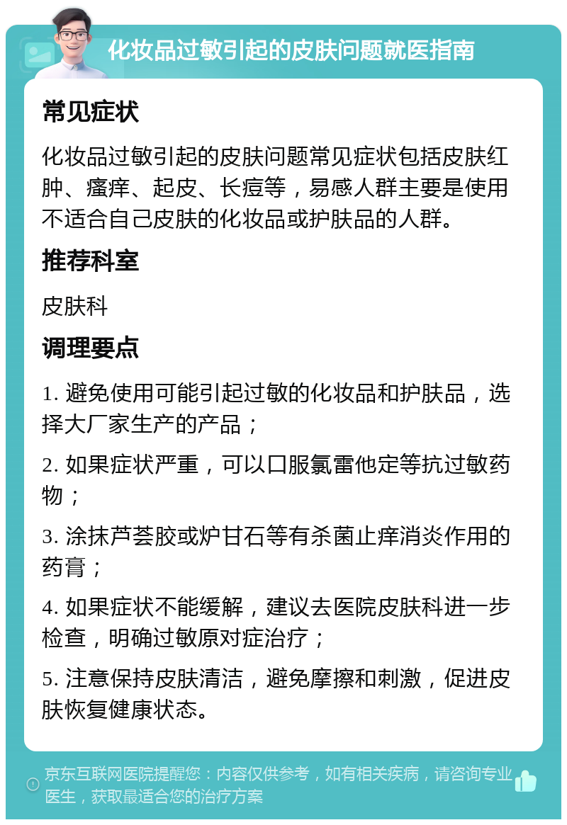 化妆品过敏引起的皮肤问题就医指南 常见症状 化妆品过敏引起的皮肤问题常见症状包括皮肤红肿、瘙痒、起皮、长痘等，易感人群主要是使用不适合自己皮肤的化妆品或护肤品的人群。 推荐科室 皮肤科 调理要点 1. 避免使用可能引起过敏的化妆品和护肤品，选择大厂家生产的产品； 2. 如果症状严重，可以口服氯雷他定等抗过敏药物； 3. 涂抹芦荟胶或炉甘石等有杀菌止痒消炎作用的药膏； 4. 如果症状不能缓解，建议去医院皮肤科进一步检查，明确过敏原对症治疗； 5. 注意保持皮肤清洁，避免摩擦和刺激，促进皮肤恢复健康状态。