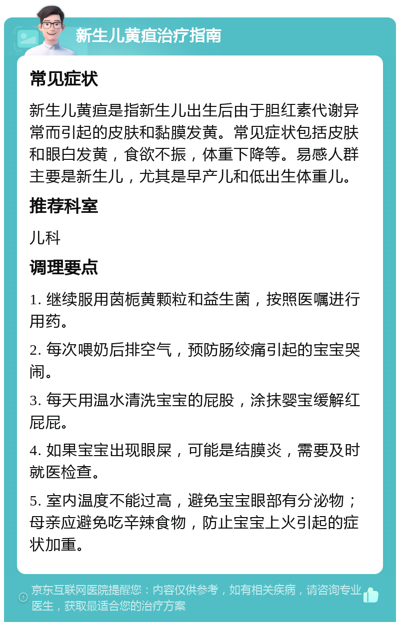 新生儿黄疸治疗指南 常见症状 新生儿黄疸是指新生儿出生后由于胆红素代谢异常而引起的皮肤和黏膜发黄。常见症状包括皮肤和眼白发黄，食欲不振，体重下降等。易感人群主要是新生儿，尤其是早产儿和低出生体重儿。 推荐科室 儿科 调理要点 1. 继续服用茵栀黄颗粒和益生菌，按照医嘱进行用药。 2. 每次喂奶后排空气，预防肠绞痛引起的宝宝哭闹。 3. 每天用温水清洗宝宝的屁股，涂抹婴宝缓解红屁屁。 4. 如果宝宝出现眼屎，可能是结膜炎，需要及时就医检查。 5. 室内温度不能过高，避免宝宝眼部有分泌物；母亲应避免吃辛辣食物，防止宝宝上火引起的症状加重。