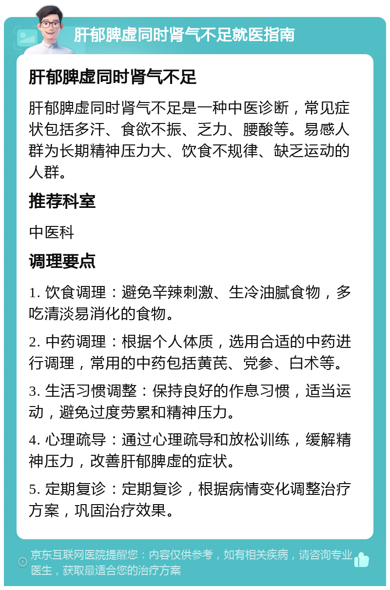 肝郁脾虚同时肾气不足就医指南 肝郁脾虚同时肾气不足 肝郁脾虚同时肾气不足是一种中医诊断，常见症状包括多汗、食欲不振、乏力、腰酸等。易感人群为长期精神压力大、饮食不规律、缺乏运动的人群。 推荐科室 中医科 调理要点 1. 饮食调理：避免辛辣刺激、生冷油腻食物，多吃清淡易消化的食物。 2. 中药调理：根据个人体质，选用合适的中药进行调理，常用的中药包括黄芪、党参、白术等。 3. 生活习惯调整：保持良好的作息习惯，适当运动，避免过度劳累和精神压力。 4. 心理疏导：通过心理疏导和放松训练，缓解精神压力，改善肝郁脾虚的症状。 5. 定期复诊：定期复诊，根据病情变化调整治疗方案，巩固治疗效果。