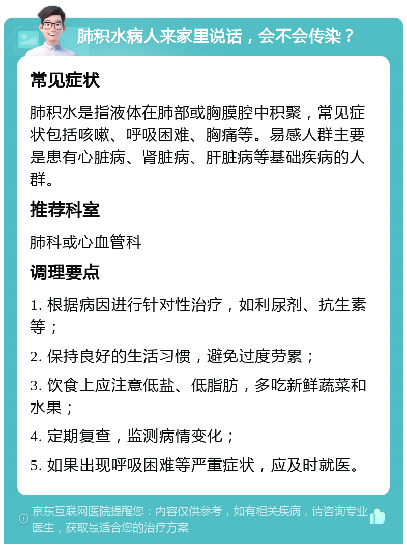 肺积水病人来家里说话，会不会传染？ 常见症状 肺积水是指液体在肺部或胸膜腔中积聚，常见症状包括咳嗽、呼吸困难、胸痛等。易感人群主要是患有心脏病、肾脏病、肝脏病等基础疾病的人群。 推荐科室 肺科或心血管科 调理要点 1. 根据病因进行针对性治疗，如利尿剂、抗生素等； 2. 保持良好的生活习惯，避免过度劳累； 3. 饮食上应注意低盐、低脂肪，多吃新鲜蔬菜和水果； 4. 定期复查，监测病情变化； 5. 如果出现呼吸困难等严重症状，应及时就医。