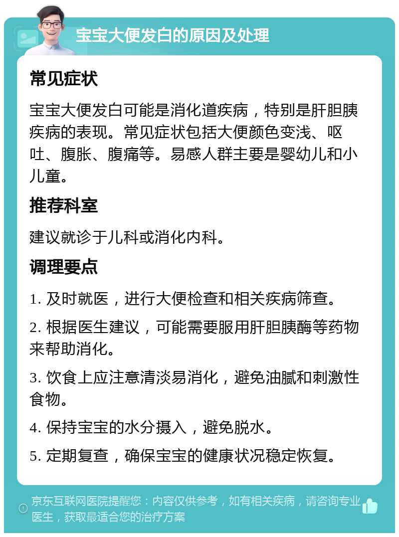 宝宝大便发白的原因及处理 常见症状 宝宝大便发白可能是消化道疾病，特别是肝胆胰疾病的表现。常见症状包括大便颜色变浅、呕吐、腹胀、腹痛等。易感人群主要是婴幼儿和小儿童。 推荐科室 建议就诊于儿科或消化内科。 调理要点 1. 及时就医，进行大便检查和相关疾病筛查。 2. 根据医生建议，可能需要服用肝胆胰酶等药物来帮助消化。 3. 饮食上应注意清淡易消化，避免油腻和刺激性食物。 4. 保持宝宝的水分摄入，避免脱水。 5. 定期复查，确保宝宝的健康状况稳定恢复。