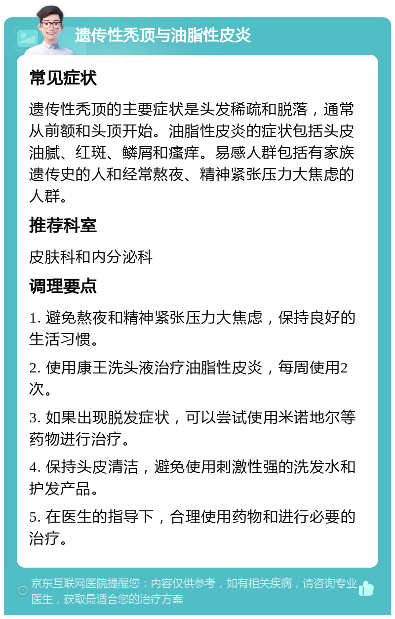 遗传性秃顶与油脂性皮炎 常见症状 遗传性秃顶的主要症状是头发稀疏和脱落，通常从前额和头顶开始。油脂性皮炎的症状包括头皮油腻、红斑、鳞屑和瘙痒。易感人群包括有家族遗传史的人和经常熬夜、精神紧张压力大焦虑的人群。 推荐科室 皮肤科和内分泌科 调理要点 1. 避免熬夜和精神紧张压力大焦虑，保持良好的生活习惯。 2. 使用康王洗头液治疗油脂性皮炎，每周使用2次。 3. 如果出现脱发症状，可以尝试使用米诺地尔等药物进行治疗。 4. 保持头皮清洁，避免使用刺激性强的洗发水和护发产品。 5. 在医生的指导下，合理使用药物和进行必要的治疗。