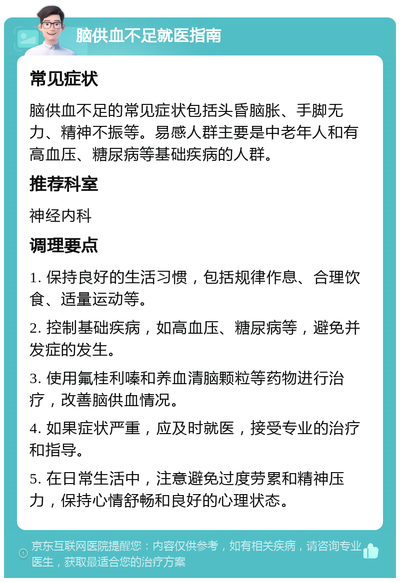 脑供血不足就医指南 常见症状 脑供血不足的常见症状包括头昏脑胀、手脚无力、精神不振等。易感人群主要是中老年人和有高血压、糖尿病等基础疾病的人群。 推荐科室 神经内科 调理要点 1. 保持良好的生活习惯，包括规律作息、合理饮食、适量运动等。 2. 控制基础疾病，如高血压、糖尿病等，避免并发症的发生。 3. 使用氟桂利嗪和养血清脑颗粒等药物进行治疗，改善脑供血情况。 4. 如果症状严重，应及时就医，接受专业的治疗和指导。 5. 在日常生活中，注意避免过度劳累和精神压力，保持心情舒畅和良好的心理状态。