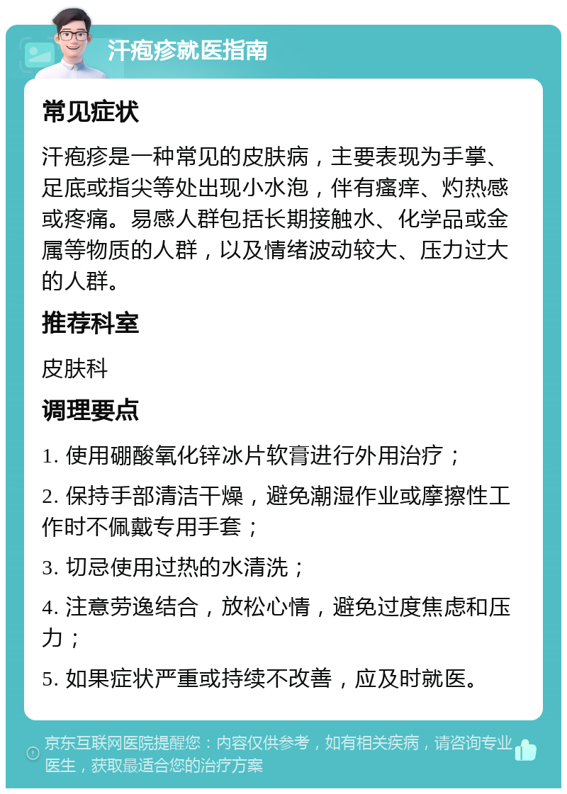 汗疱疹就医指南 常见症状 汗疱疹是一种常见的皮肤病，主要表现为手掌、足底或指尖等处出现小水泡，伴有瘙痒、灼热感或疼痛。易感人群包括长期接触水、化学品或金属等物质的人群，以及情绪波动较大、压力过大的人群。 推荐科室 皮肤科 调理要点 1. 使用硼酸氧化锌冰片软膏进行外用治疗； 2. 保持手部清洁干燥，避免潮湿作业或摩擦性工作时不佩戴专用手套； 3. 切忌使用过热的水清洗； 4. 注意劳逸结合，放松心情，避免过度焦虑和压力； 5. 如果症状严重或持续不改善，应及时就医。