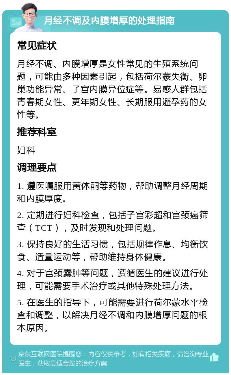 月经不调及内膜增厚的处理指南 常见症状 月经不调、内膜增厚是女性常见的生殖系统问题，可能由多种因素引起，包括荷尔蒙失衡、卵巢功能异常、子宫内膜异位症等。易感人群包括青春期女性、更年期女性、长期服用避孕药的女性等。 推荐科室 妇科 调理要点 1. 遵医嘱服用黄体酮等药物，帮助调整月经周期和内膜厚度。 2. 定期进行妇科检查，包括子宫彩超和宫颈癌筛查（TCT），及时发现和处理问题。 3. 保持良好的生活习惯，包括规律作息、均衡饮食、适量运动等，帮助维持身体健康。 4. 对于宫颈囊肿等问题，遵循医生的建议进行处理，可能需要手术治疗或其他特殊处理方法。 5. 在医生的指导下，可能需要进行荷尔蒙水平检查和调整，以解决月经不调和内膜增厚问题的根本原因。