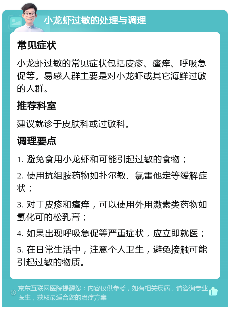 小龙虾过敏的处理与调理 常见症状 小龙虾过敏的常见症状包括皮疹、瘙痒、呼吸急促等。易感人群主要是对小龙虾或其它海鲜过敏的人群。 推荐科室 建议就诊于皮肤科或过敏科。 调理要点 1. 避免食用小龙虾和可能引起过敏的食物； 2. 使用抗组胺药物如扑尔敏、氯雷他定等缓解症状； 3. 对于皮疹和瘙痒，可以使用外用激素类药物如氢化可的松乳膏； 4. 如果出现呼吸急促等严重症状，应立即就医； 5. 在日常生活中，注意个人卫生，避免接触可能引起过敏的物质。