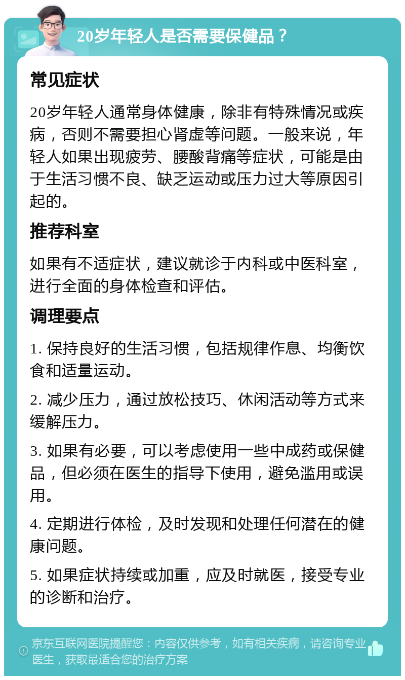 20岁年轻人是否需要保健品？ 常见症状 20岁年轻人通常身体健康，除非有特殊情况或疾病，否则不需要担心肾虚等问题。一般来说，年轻人如果出现疲劳、腰酸背痛等症状，可能是由于生活习惯不良、缺乏运动或压力过大等原因引起的。 推荐科室 如果有不适症状，建议就诊于内科或中医科室，进行全面的身体检查和评估。 调理要点 1. 保持良好的生活习惯，包括规律作息、均衡饮食和适量运动。 2. 减少压力，通过放松技巧、休闲活动等方式来缓解压力。 3. 如果有必要，可以考虑使用一些中成药或保健品，但必须在医生的指导下使用，避免滥用或误用。 4. 定期进行体检，及时发现和处理任何潜在的健康问题。 5. 如果症状持续或加重，应及时就医，接受专业的诊断和治疗。