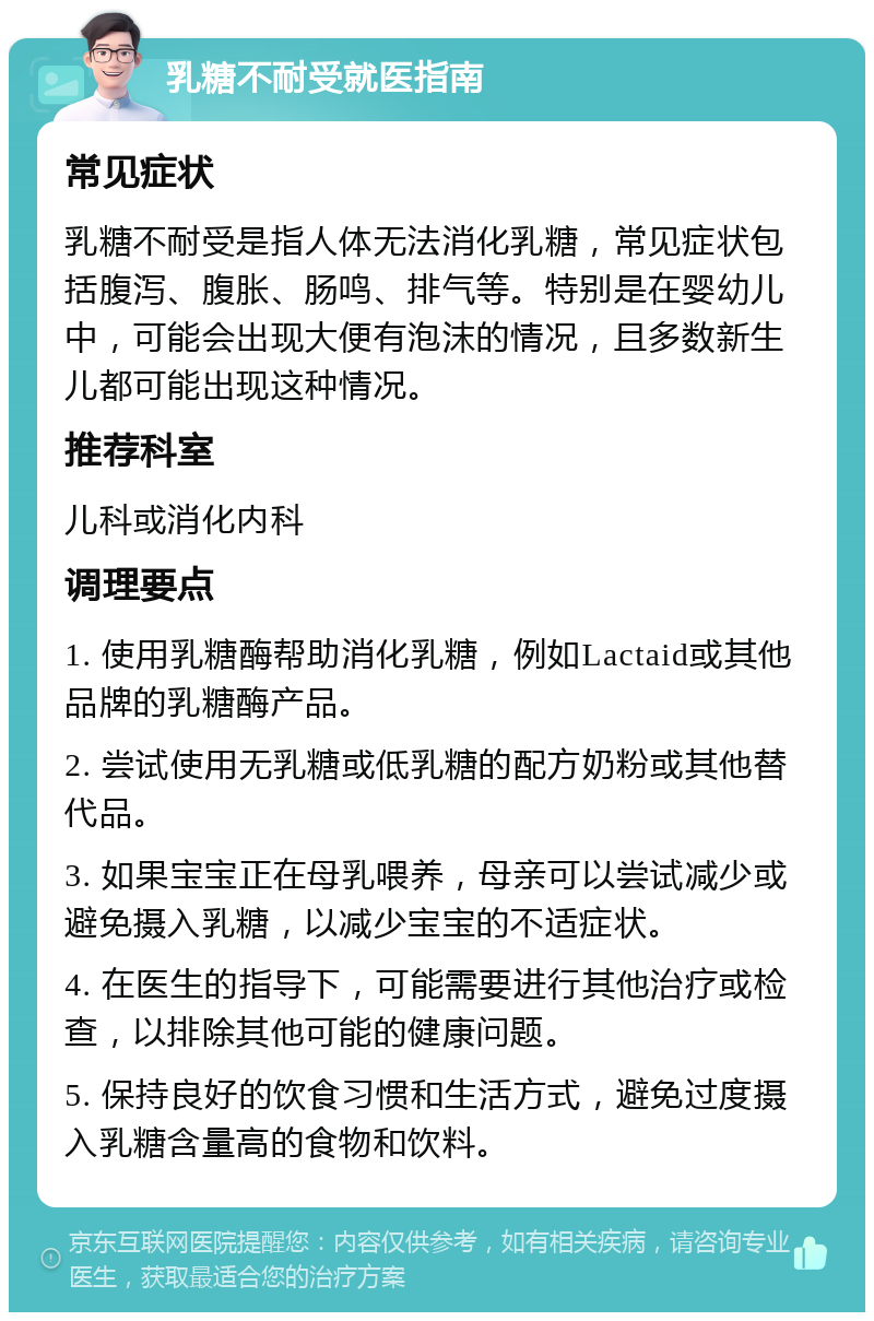 乳糖不耐受就医指南 常见症状 乳糖不耐受是指人体无法消化乳糖，常见症状包括腹泻、腹胀、肠鸣、排气等。特别是在婴幼儿中，可能会出现大便有泡沫的情况，且多数新生儿都可能出现这种情况。 推荐科室 儿科或消化内科 调理要点 1. 使用乳糖酶帮助消化乳糖，例如Lactaid或其他品牌的乳糖酶产品。 2. 尝试使用无乳糖或低乳糖的配方奶粉或其他替代品。 3. 如果宝宝正在母乳喂养，母亲可以尝试减少或避免摄入乳糖，以减少宝宝的不适症状。 4. 在医生的指导下，可能需要进行其他治疗或检查，以排除其他可能的健康问题。 5. 保持良好的饮食习惯和生活方式，避免过度摄入乳糖含量高的食物和饮料。