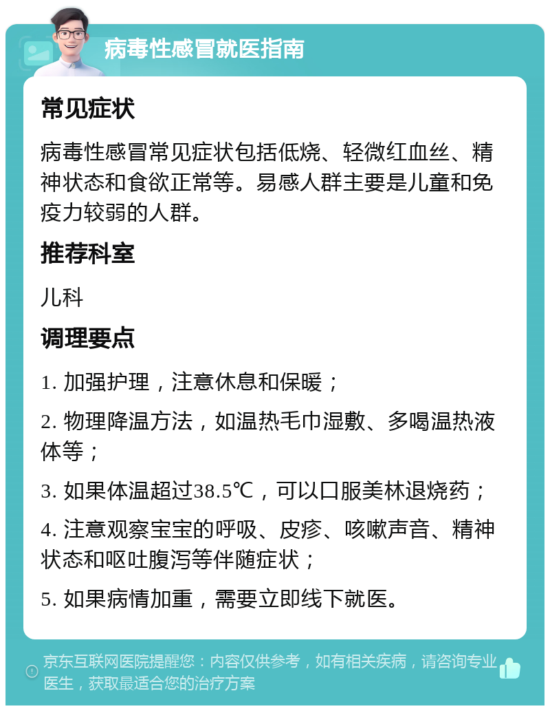 病毒性感冒就医指南 常见症状 病毒性感冒常见症状包括低烧、轻微红血丝、精神状态和食欲正常等。易感人群主要是儿童和免疫力较弱的人群。 推荐科室 儿科 调理要点 1. 加强护理，注意休息和保暖； 2. 物理降温方法，如温热毛巾湿敷、多喝温热液体等； 3. 如果体温超过38.5℃，可以口服美林退烧药； 4. 注意观察宝宝的呼吸、皮疹、咳嗽声音、精神状态和呕吐腹泻等伴随症状； 5. 如果病情加重，需要立即线下就医。