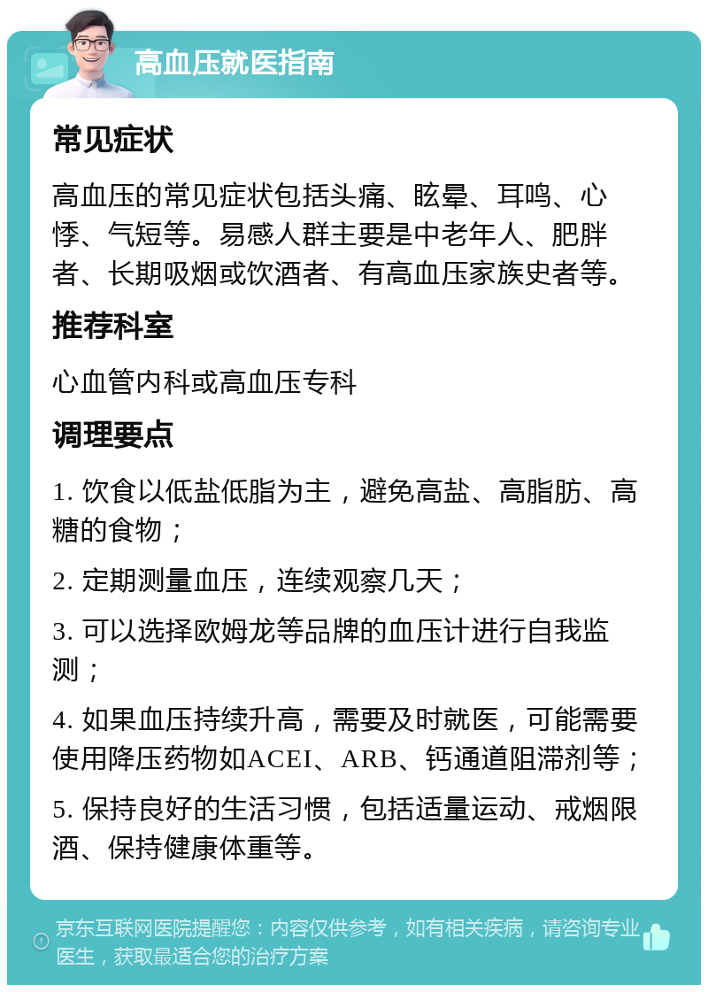 高血压就医指南 常见症状 高血压的常见症状包括头痛、眩晕、耳鸣、心悸、气短等。易感人群主要是中老年人、肥胖者、长期吸烟或饮酒者、有高血压家族史者等。 推荐科室 心血管内科或高血压专科 调理要点 1. 饮食以低盐低脂为主，避免高盐、高脂肪、高糖的食物； 2. 定期测量血压，连续观察几天； 3. 可以选择欧姆龙等品牌的血压计进行自我监测； 4. 如果血压持续升高，需要及时就医，可能需要使用降压药物如ACEI、ARB、钙通道阻滞剂等； 5. 保持良好的生活习惯，包括适量运动、戒烟限酒、保持健康体重等。