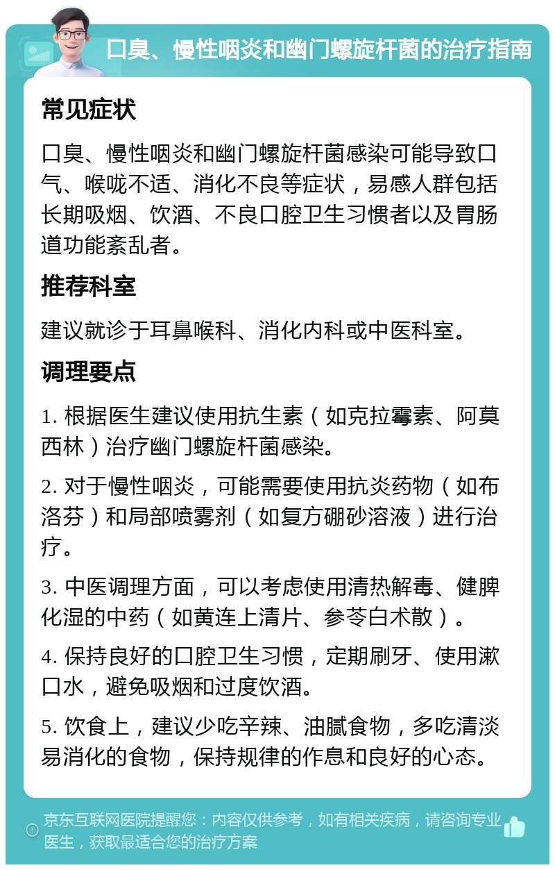 口臭、慢性咽炎和幽门螺旋杆菌的治疗指南 常见症状 口臭、慢性咽炎和幽门螺旋杆菌感染可能导致口气、喉咙不适、消化不良等症状，易感人群包括长期吸烟、饮酒、不良口腔卫生习惯者以及胃肠道功能紊乱者。 推荐科室 建议就诊于耳鼻喉科、消化内科或中医科室。 调理要点 1. 根据医生建议使用抗生素（如克拉霉素、阿莫西林）治疗幽门螺旋杆菌感染。 2. 对于慢性咽炎，可能需要使用抗炎药物（如布洛芬）和局部喷雾剂（如复方硼砂溶液）进行治疗。 3. 中医调理方面，可以考虑使用清热解毒、健脾化湿的中药（如黄连上清片、参苓白术散）。 4. 保持良好的口腔卫生习惯，定期刷牙、使用漱口水，避免吸烟和过度饮酒。 5. 饮食上，建议少吃辛辣、油腻食物，多吃清淡易消化的食物，保持规律的作息和良好的心态。