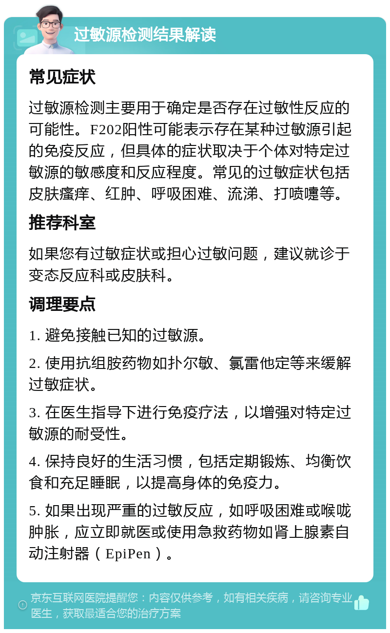 过敏源检测结果解读 常见症状 过敏源检测主要用于确定是否存在过敏性反应的可能性。F202阳性可能表示存在某种过敏源引起的免疫反应，但具体的症状取决于个体对特定过敏源的敏感度和反应程度。常见的过敏症状包括皮肤瘙痒、红肿、呼吸困难、流涕、打喷嚏等。 推荐科室 如果您有过敏症状或担心过敏问题，建议就诊于变态反应科或皮肤科。 调理要点 1. 避免接触已知的过敏源。 2. 使用抗组胺药物如扑尔敏、氯雷他定等来缓解过敏症状。 3. 在医生指导下进行免疫疗法，以增强对特定过敏源的耐受性。 4. 保持良好的生活习惯，包括定期锻炼、均衡饮食和充足睡眠，以提高身体的免疫力。 5. 如果出现严重的过敏反应，如呼吸困难或喉咙肿胀，应立即就医或使用急救药物如肾上腺素自动注射器（EpiPen）。