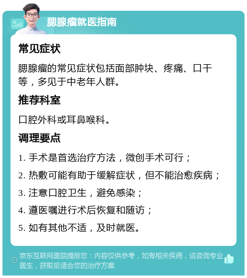 腮腺瘤就医指南 常见症状 腮腺瘤的常见症状包括面部肿块、疼痛、口干等，多见于中老年人群。 推荐科室 口腔外科或耳鼻喉科。 调理要点 1. 手术是首选治疗方法，微创手术可行； 2. 热敷可能有助于缓解症状，但不能治愈疾病； 3. 注意口腔卫生，避免感染； 4. 遵医嘱进行术后恢复和随访； 5. 如有其他不适，及时就医。