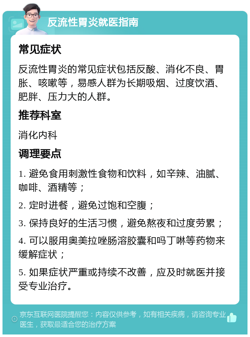 反流性胃炎就医指南 常见症状 反流性胃炎的常见症状包括反酸、消化不良、胃胀、咳嗽等，易感人群为长期吸烟、过度饮酒、肥胖、压力大的人群。 推荐科室 消化内科 调理要点 1. 避免食用刺激性食物和饮料，如辛辣、油腻、咖啡、酒精等； 2. 定时进餐，避免过饱和空腹； 3. 保持良好的生活习惯，避免熬夜和过度劳累； 4. 可以服用奥美拉唑肠溶胶囊和吗丁啉等药物来缓解症状； 5. 如果症状严重或持续不改善，应及时就医并接受专业治疗。