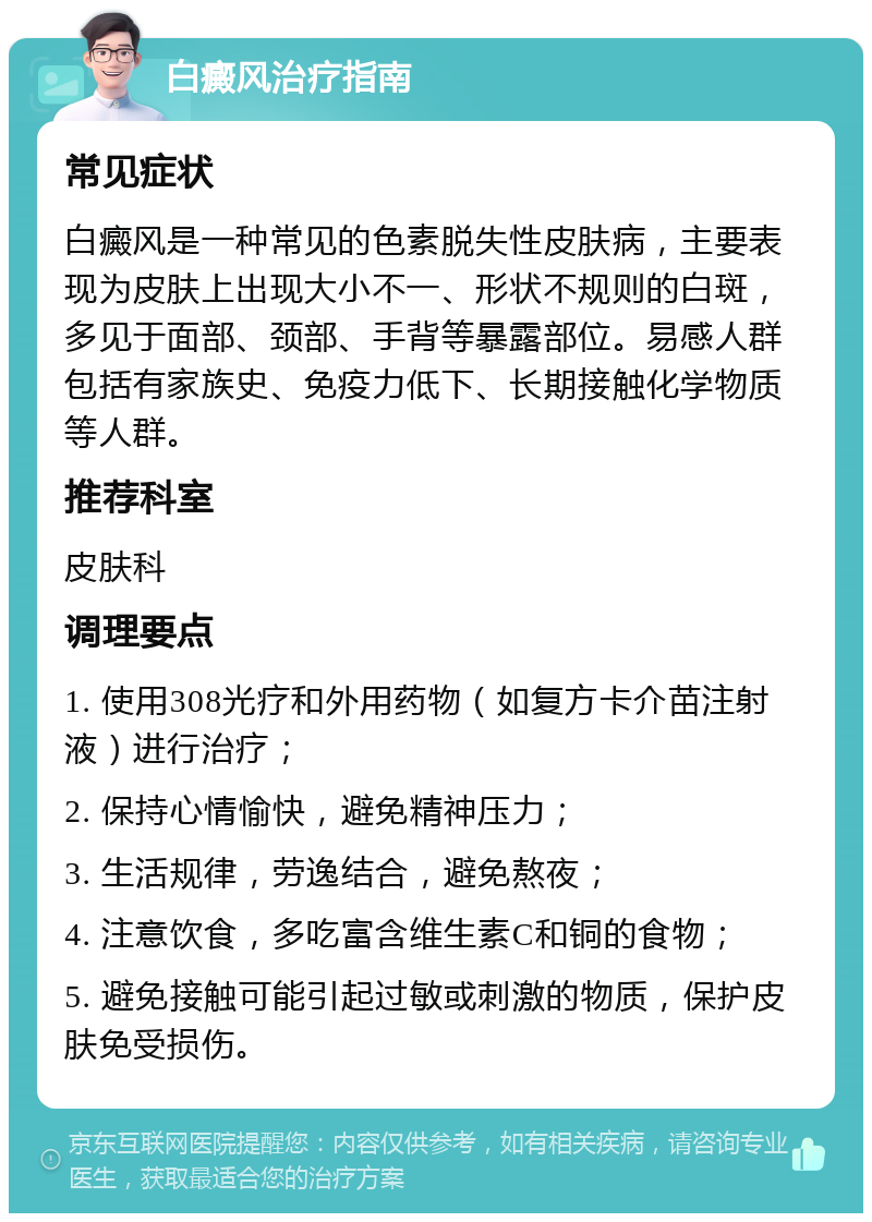 白癜风治疗指南 常见症状 白癜风是一种常见的色素脱失性皮肤病，主要表现为皮肤上出现大小不一、形状不规则的白斑，多见于面部、颈部、手背等暴露部位。易感人群包括有家族史、免疫力低下、长期接触化学物质等人群。 推荐科室 皮肤科 调理要点 1. 使用308光疗和外用药物（如复方卡介苗注射液）进行治疗； 2. 保持心情愉快，避免精神压力； 3. 生活规律，劳逸结合，避免熬夜； 4. 注意饮食，多吃富含维生素C和铜的食物； 5. 避免接触可能引起过敏或刺激的物质，保护皮肤免受损伤。