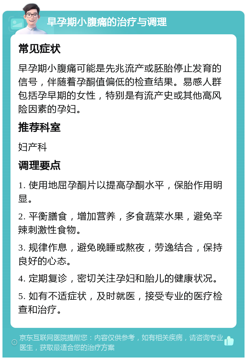 早孕期小腹痛的治疗与调理 常见症状 早孕期小腹痛可能是先兆流产或胚胎停止发育的信号，伴随着孕酮值偏低的检查结果。易感人群包括孕早期的女性，特别是有流产史或其他高风险因素的孕妇。 推荐科室 妇产科 调理要点 1. 使用地屈孕酮片以提高孕酮水平，保胎作用明显。 2. 平衡膳食，增加营养，多食蔬菜水果，避免辛辣刺激性食物。 3. 规律作息，避免晚睡或熬夜，劳逸结合，保持良好的心态。 4. 定期复诊，密切关注孕妇和胎儿的健康状况。 5. 如有不适症状，及时就医，接受专业的医疗检查和治疗。