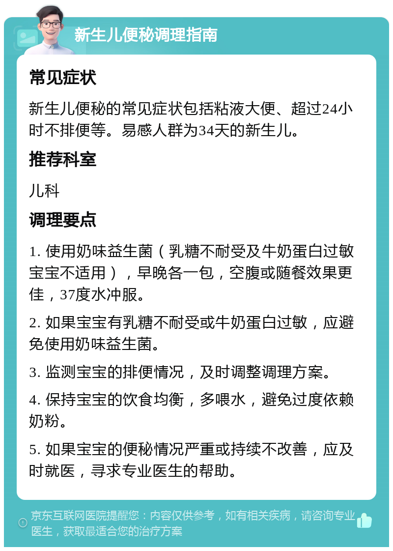 新生儿便秘调理指南 常见症状 新生儿便秘的常见症状包括粘液大便、超过24小时不排便等。易感人群为34天的新生儿。 推荐科室 儿科 调理要点 1. 使用奶味益生菌（乳糖不耐受及牛奶蛋白过敏宝宝不适用），早晚各一包，空腹或随餐效果更佳，37度水冲服。 2. 如果宝宝有乳糖不耐受或牛奶蛋白过敏，应避免使用奶味益生菌。 3. 监测宝宝的排便情况，及时调整调理方案。 4. 保持宝宝的饮食均衡，多喂水，避免过度依赖奶粉。 5. 如果宝宝的便秘情况严重或持续不改善，应及时就医，寻求专业医生的帮助。