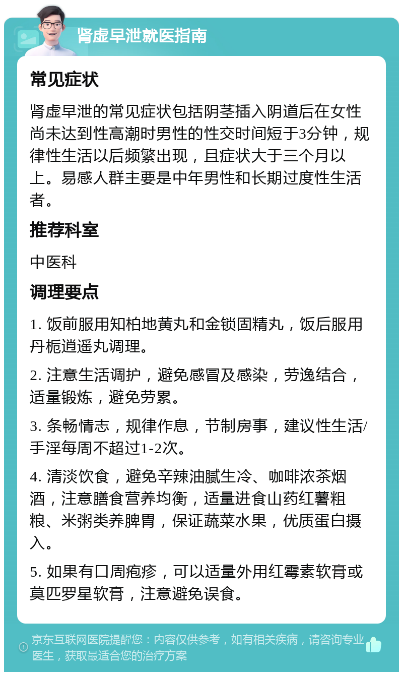 肾虚早泄就医指南 常见症状 肾虚早泄的常见症状包括阴茎插入阴道后在女性尚未达到性高潮时男性的性交时间短于3分钟，规律性生活以后频繁出现，且症状大于三个月以上。易感人群主要是中年男性和长期过度性生活者。 推荐科室 中医科 调理要点 1. 饭前服用知柏地黄丸和金锁固精丸，饭后服用丹栀逍遥丸调理。 2. 注意生活调护，避免感冒及感染，劳逸结合，适量锻炼，避免劳累。 3. 条畅情志，规律作息，节制房事，建议性生活/手淫每周不超过1-2次。 4. 清淡饮食，避免辛辣油腻生冷、咖啡浓茶烟酒，注意膳食营养均衡，适量进食山药红薯粗粮、米粥类养脾胃，保证蔬菜水果，优质蛋白摄入。 5. 如果有口周疱疹，可以适量外用红霉素软膏或莫匹罗星软膏，注意避免误食。