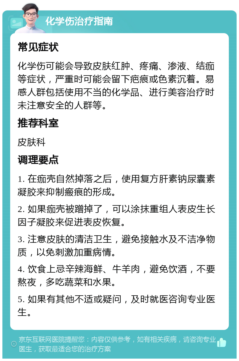 化学伤治疗指南 常见症状 化学伤可能会导致皮肤红肿、疼痛、渗液、结痂等症状，严重时可能会留下疤痕或色素沉着。易感人群包括使用不当的化学品、进行美容治疗时未注意安全的人群等。 推荐科室 皮肤科 调理要点 1. 在痂壳自然掉落之后，使用复方肝素钠尿囊素凝胶来抑制瘢痕的形成。 2. 如果痂壳被蹭掉了，可以涂抹重组人表皮生长因子凝胶来促进表皮恢复。 3. 注意皮肤的清洁卫生，避免接触水及不洁净物质，以免刺激加重病情。 4. 饮食上忌辛辣海鲜、牛羊肉，避免饮酒，不要熬夜，多吃蔬菜和水果。 5. 如果有其他不适或疑问，及时就医咨询专业医生。