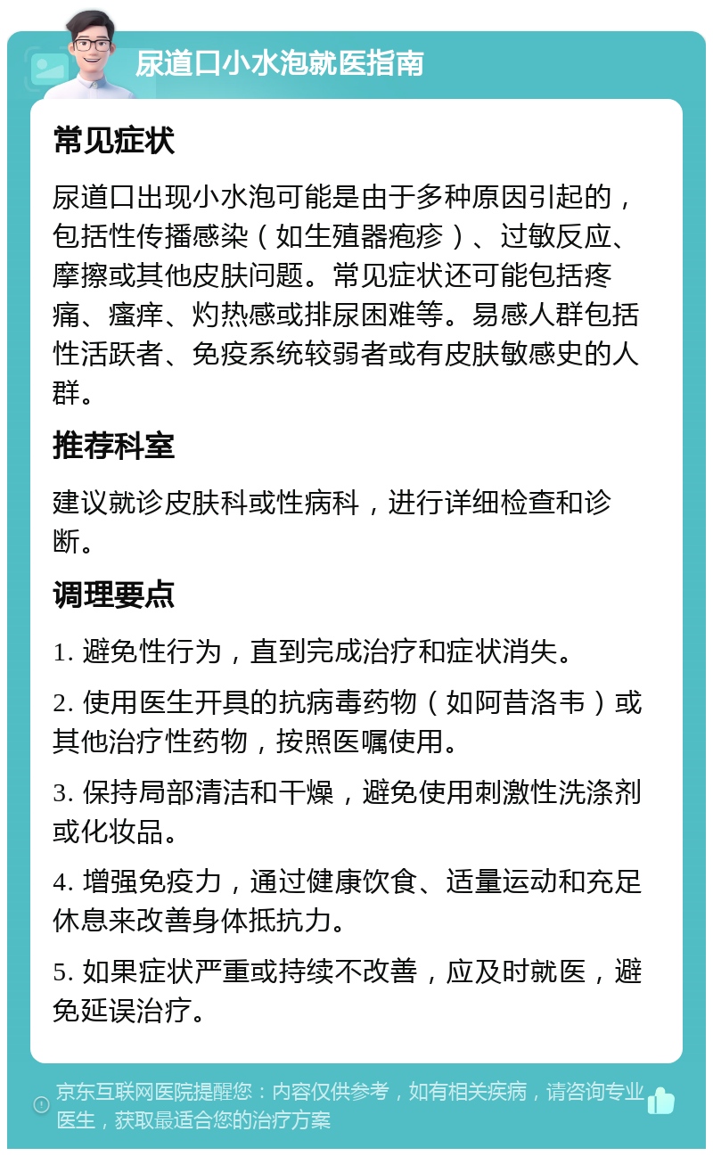 尿道口小水泡就医指南 常见症状 尿道口出现小水泡可能是由于多种原因引起的，包括性传播感染（如生殖器疱疹）、过敏反应、摩擦或其他皮肤问题。常见症状还可能包括疼痛、瘙痒、灼热感或排尿困难等。易感人群包括性活跃者、免疫系统较弱者或有皮肤敏感史的人群。 推荐科室 建议就诊皮肤科或性病科，进行详细检查和诊断。 调理要点 1. 避免性行为，直到完成治疗和症状消失。 2. 使用医生开具的抗病毒药物（如阿昔洛韦）或其他治疗性药物，按照医嘱使用。 3. 保持局部清洁和干燥，避免使用刺激性洗涤剂或化妆品。 4. 增强免疫力，通过健康饮食、适量运动和充足休息来改善身体抵抗力。 5. 如果症状严重或持续不改善，应及时就医，避免延误治疗。