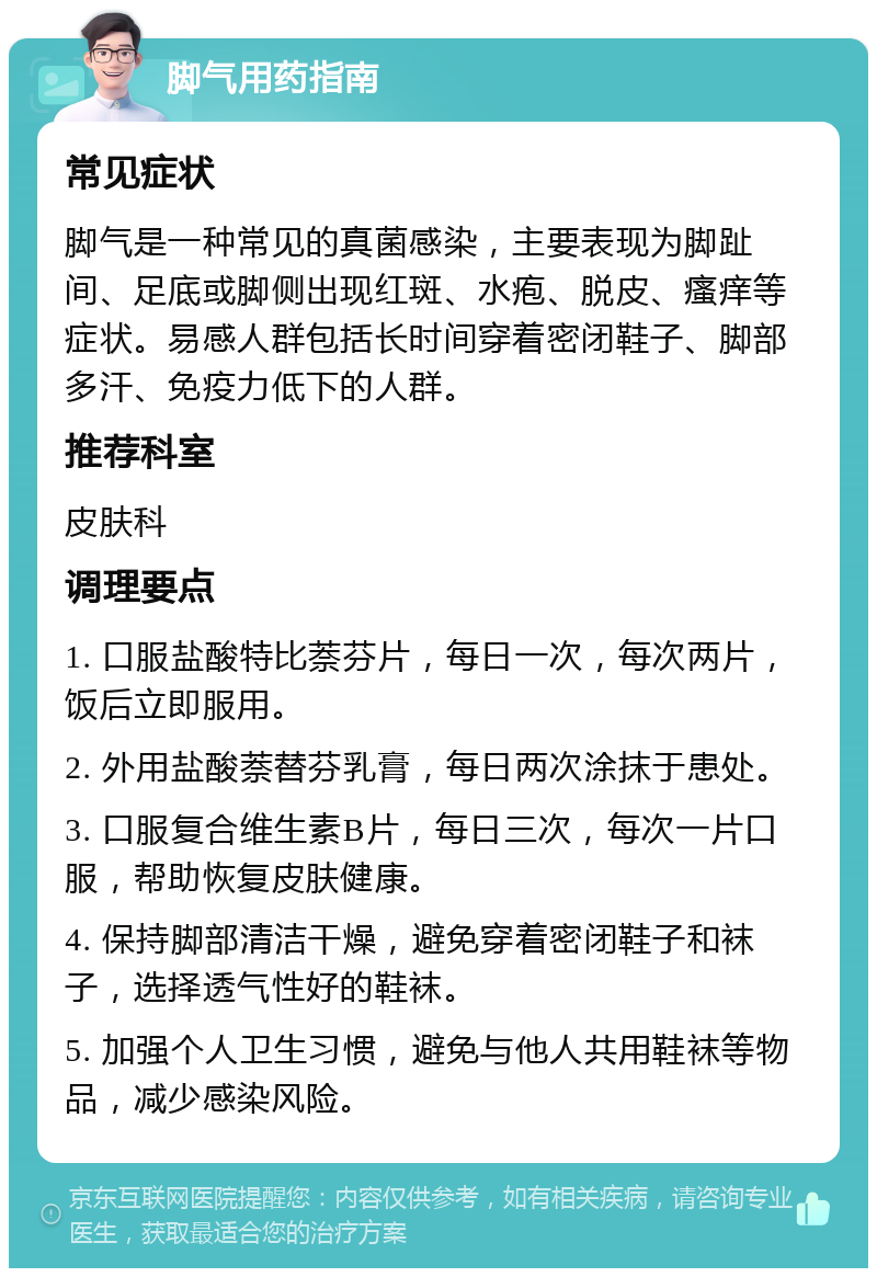 脚气用药指南 常见症状 脚气是一种常见的真菌感染，主要表现为脚趾间、足底或脚侧出现红斑、水疱、脱皮、瘙痒等症状。易感人群包括长时间穿着密闭鞋子、脚部多汗、免疫力低下的人群。 推荐科室 皮肤科 调理要点 1. 口服盐酸特比萘芬片，每日一次，每次两片，饭后立即服用。 2. 外用盐酸萘替芬乳膏，每日两次涂抹于患处。 3. 口服复合维生素B片，每日三次，每次一片口服，帮助恢复皮肤健康。 4. 保持脚部清洁干燥，避免穿着密闭鞋子和袜子，选择透气性好的鞋袜。 5. 加强个人卫生习惯，避免与他人共用鞋袜等物品，减少感染风险。