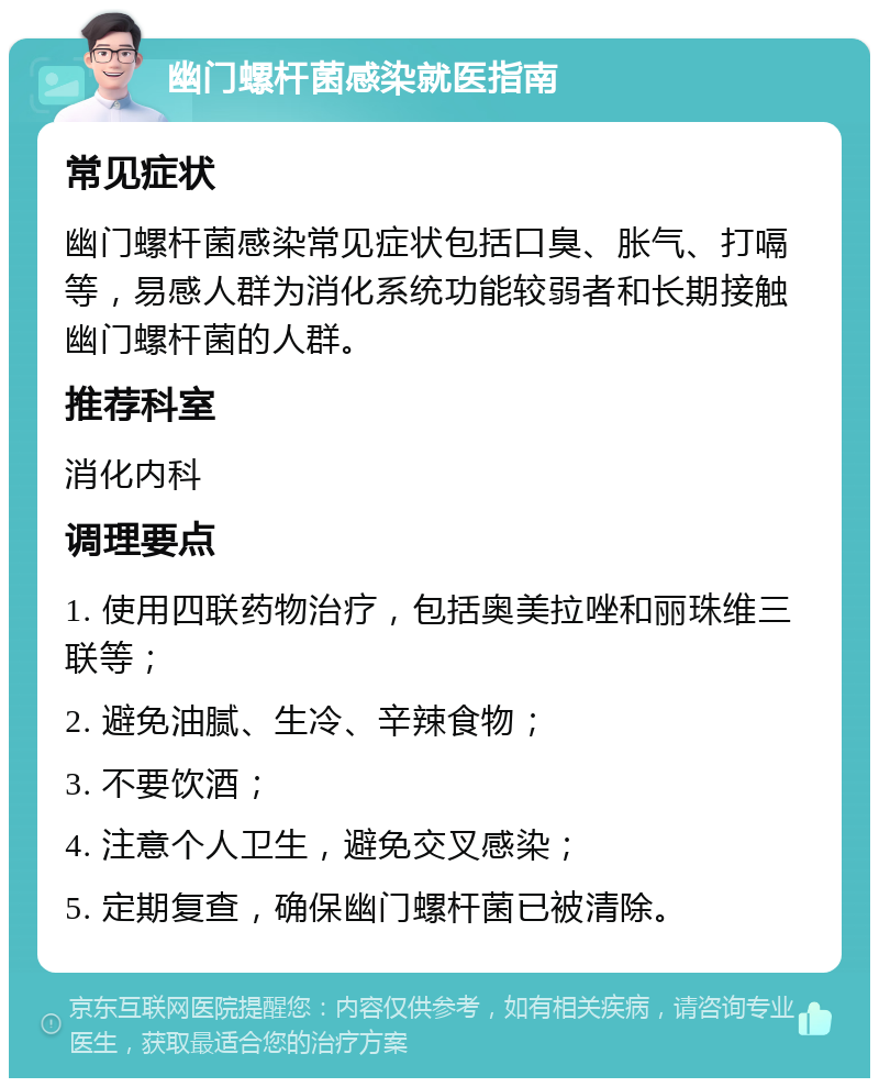 幽门螺杆菌感染就医指南 常见症状 幽门螺杆菌感染常见症状包括口臭、胀气、打嗝等，易感人群为消化系统功能较弱者和长期接触幽门螺杆菌的人群。 推荐科室 消化内科 调理要点 1. 使用四联药物治疗，包括奥美拉唑和丽珠维三联等； 2. 避免油腻、生冷、辛辣食物； 3. 不要饮酒； 4. 注意个人卫生，避免交叉感染； 5. 定期复查，确保幽门螺杆菌已被清除。