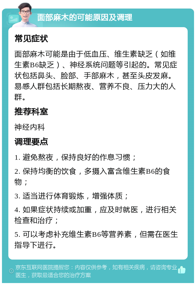 面部麻木的可能原因及调理 常见症状 面部麻木可能是由于低血压、维生素缺乏（如维生素B6缺乏）、神经系统问题等引起的。常见症状包括鼻头、脸部、手部麻木，甚至头皮发麻。易感人群包括长期熬夜、营养不良、压力大的人群。 推荐科室 神经内科 调理要点 1. 避免熬夜，保持良好的作息习惯； 2. 保持均衡的饮食，多摄入富含维生素B6的食物； 3. 适当进行体育锻炼，增强体质； 4. 如果症状持续或加重，应及时就医，进行相关检查和治疗； 5. 可以考虑补充维生素B6等营养素，但需在医生指导下进行。