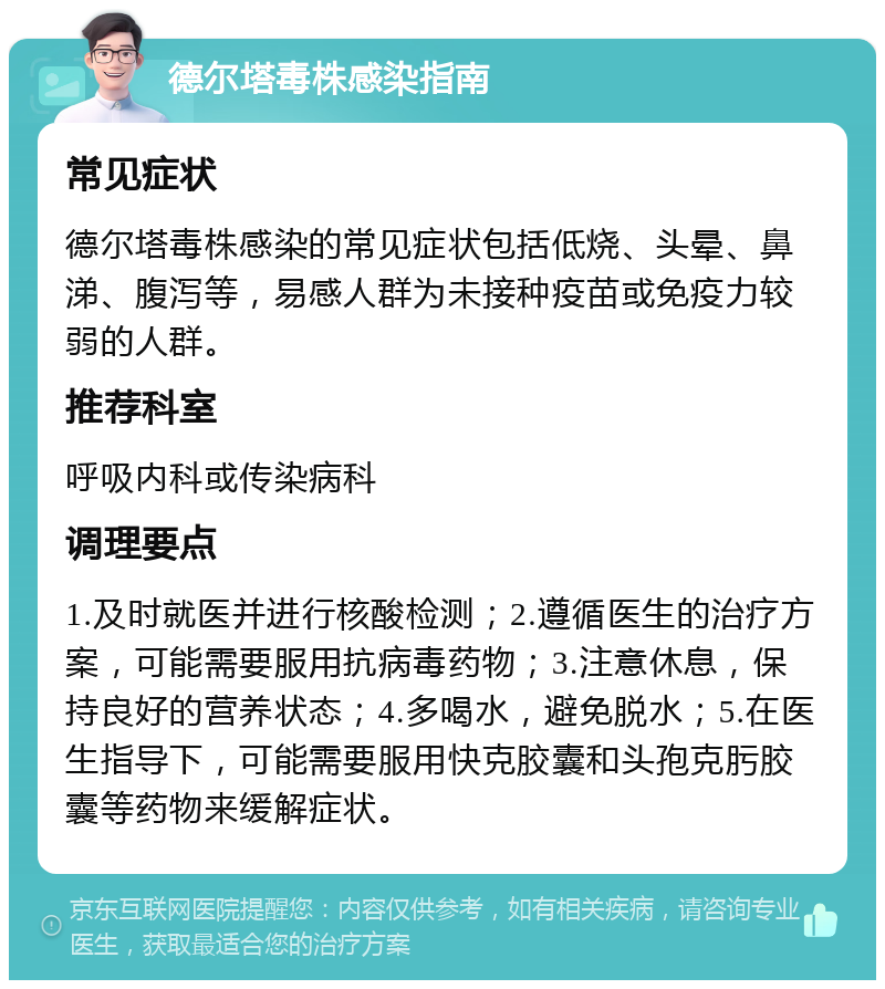 德尔塔毒株感染指南 常见症状 德尔塔毒株感染的常见症状包括低烧、头晕、鼻涕、腹泻等，易感人群为未接种疫苗或免疫力较弱的人群。 推荐科室 呼吸内科或传染病科 调理要点 1.及时就医并进行核酸检测；2.遵循医生的治疗方案，可能需要服用抗病毒药物；3.注意休息，保持良好的营养状态；4.多喝水，避免脱水；5.在医生指导下，可能需要服用快克胶囊和头孢克肟胶囊等药物来缓解症状。