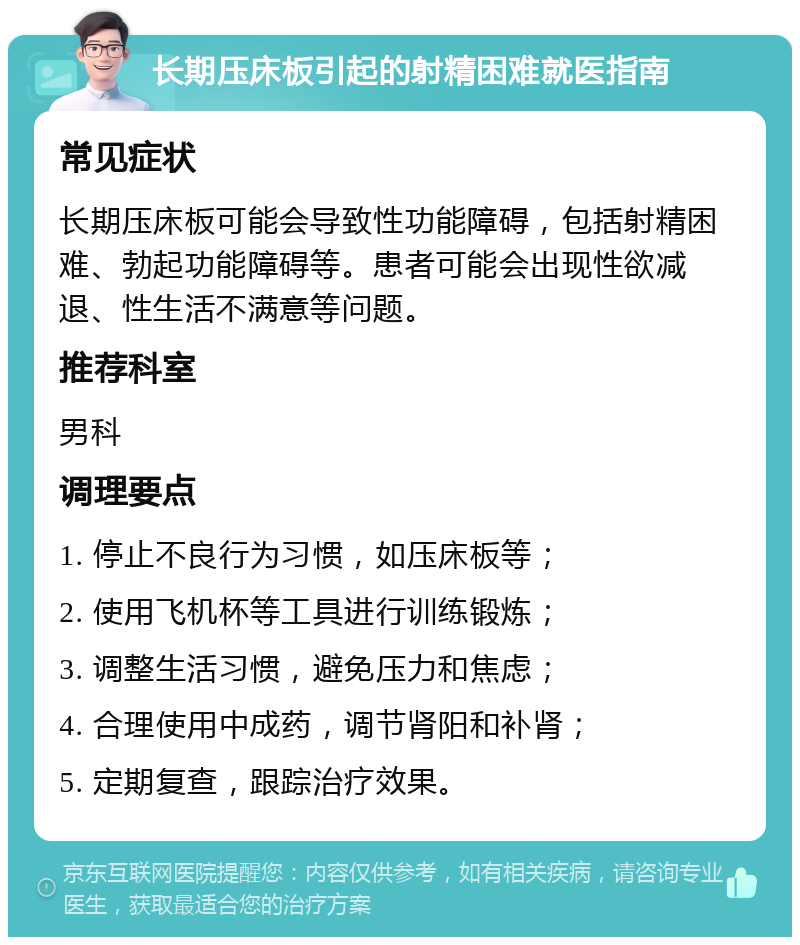 长期压床板引起的射精困难就医指南 常见症状 长期压床板可能会导致性功能障碍，包括射精困难、勃起功能障碍等。患者可能会出现性欲减退、性生活不满意等问题。 推荐科室 男科 调理要点 1. 停止不良行为习惯，如压床板等； 2. 使用飞机杯等工具进行训练锻炼； 3. 调整生活习惯，避免压力和焦虑； 4. 合理使用中成药，调节肾阳和补肾； 5. 定期复查，跟踪治疗效果。