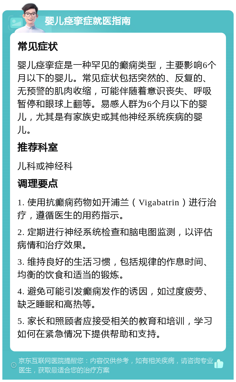 婴儿痉挛症就医指南 常见症状 婴儿痉挛症是一种罕见的癫痫类型，主要影响6个月以下的婴儿。常见症状包括突然的、反复的、无预警的肌肉收缩，可能伴随着意识丧失、呼吸暂停和眼球上翻等。易感人群为6个月以下的婴儿，尤其是有家族史或其他神经系统疾病的婴儿。 推荐科室 儿科或神经科 调理要点 1. 使用抗癫痫药物如开浦兰（Vigabatrin）进行治疗，遵循医生的用药指示。 2. 定期进行神经系统检查和脑电图监测，以评估病情和治疗效果。 3. 维持良好的生活习惯，包括规律的作息时间、均衡的饮食和适当的锻炼。 4. 避免可能引发癫痫发作的诱因，如过度疲劳、缺乏睡眠和高热等。 5. 家长和照顾者应接受相关的教育和培训，学习如何在紧急情况下提供帮助和支持。