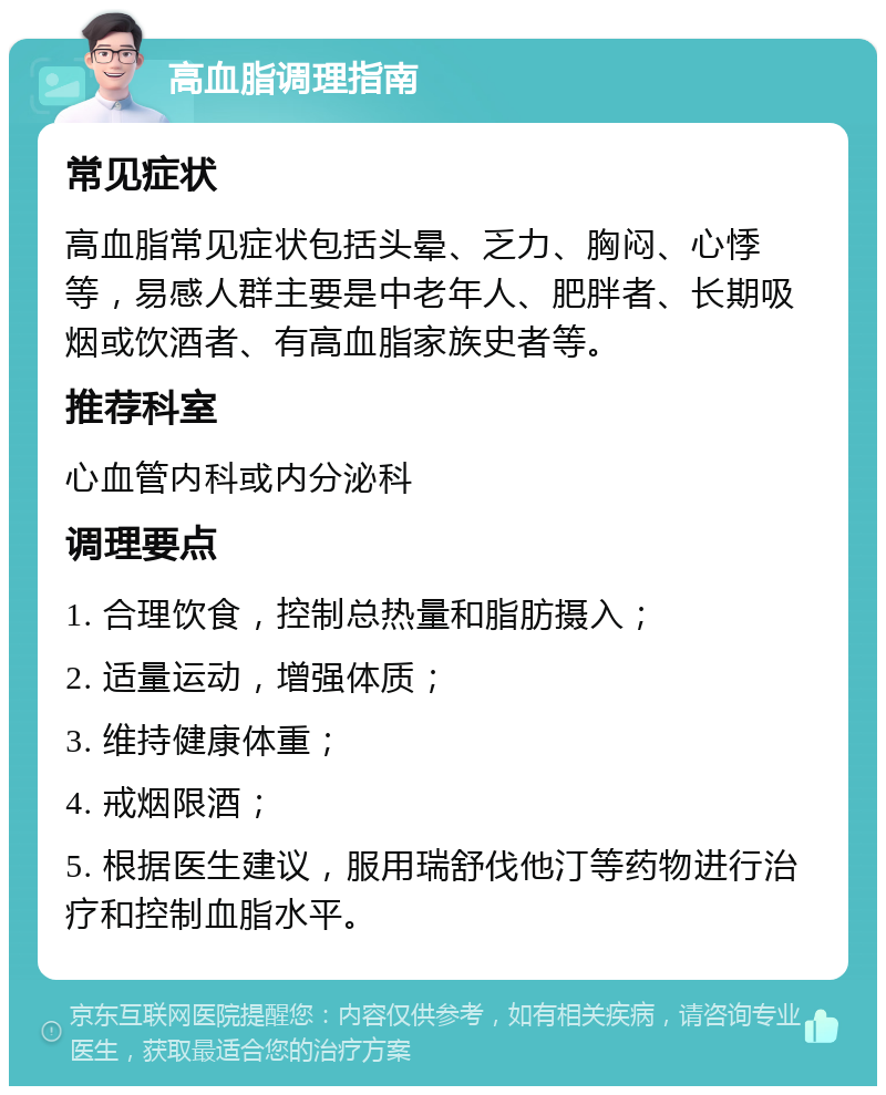 高血脂调理指南 常见症状 高血脂常见症状包括头晕、乏力、胸闷、心悸等，易感人群主要是中老年人、肥胖者、长期吸烟或饮酒者、有高血脂家族史者等。 推荐科室 心血管内科或内分泌科 调理要点 1. 合理饮食，控制总热量和脂肪摄入； 2. 适量运动，增强体质； 3. 维持健康体重； 4. 戒烟限酒； 5. 根据医生建议，服用瑞舒伐他汀等药物进行治疗和控制血脂水平。