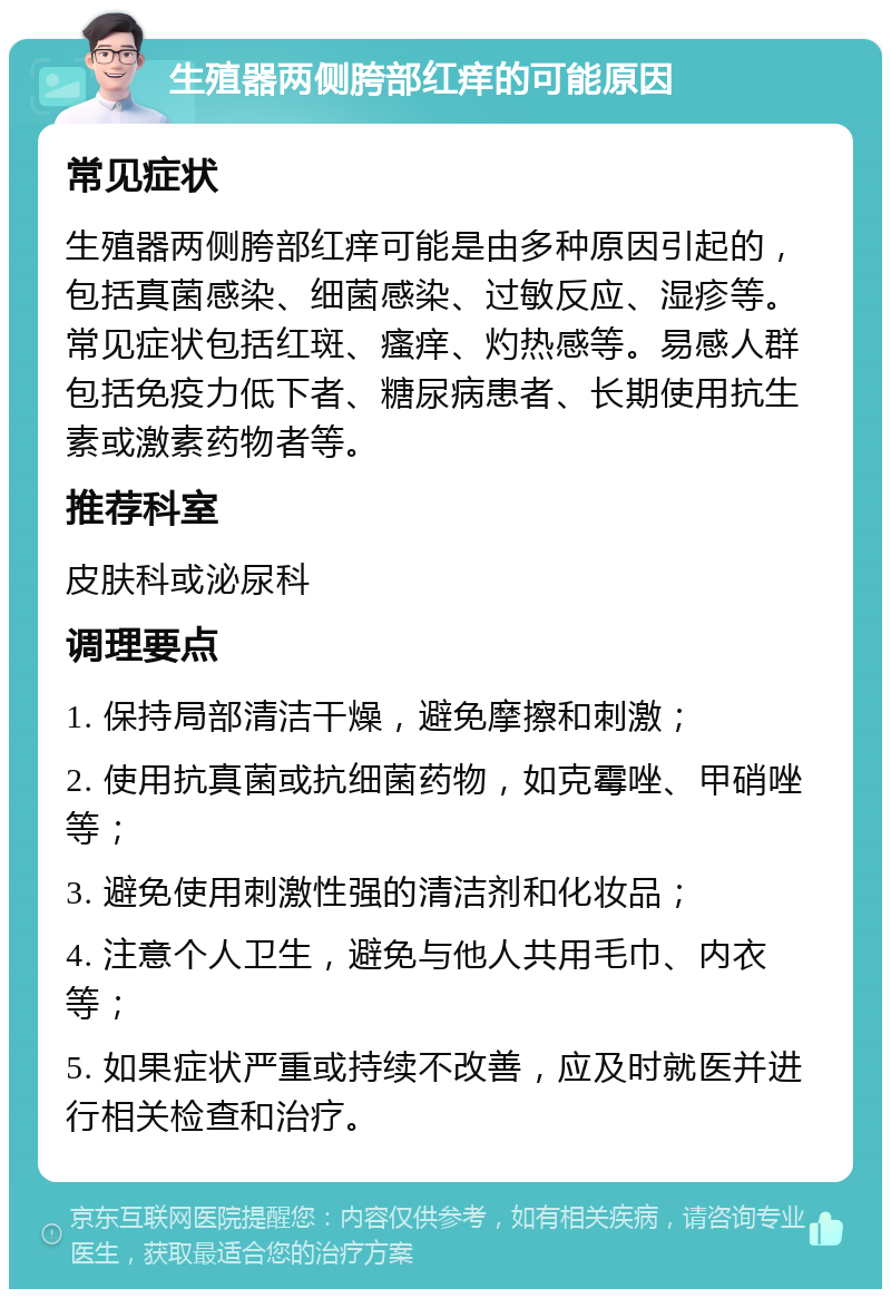 生殖器两侧胯部红痒的可能原因 常见症状 生殖器两侧胯部红痒可能是由多种原因引起的，包括真菌感染、细菌感染、过敏反应、湿疹等。常见症状包括红斑、瘙痒、灼热感等。易感人群包括免疫力低下者、糖尿病患者、长期使用抗生素或激素药物者等。 推荐科室 皮肤科或泌尿科 调理要点 1. 保持局部清洁干燥，避免摩擦和刺激； 2. 使用抗真菌或抗细菌药物，如克霉唑、甲硝唑等； 3. 避免使用刺激性强的清洁剂和化妆品； 4. 注意个人卫生，避免与他人共用毛巾、内衣等； 5. 如果症状严重或持续不改善，应及时就医并进行相关检查和治疗。