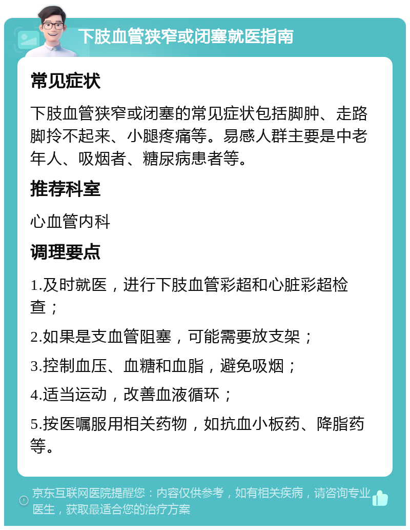 下肢血管狭窄或闭塞就医指南 常见症状 下肢血管狭窄或闭塞的常见症状包括脚肿、走路脚拎不起来、小腿疼痛等。易感人群主要是中老年人、吸烟者、糖尿病患者等。 推荐科室 心血管内科 调理要点 1.及时就医，进行下肢血管彩超和心脏彩超检查； 2.如果是支血管阻塞，可能需要放支架； 3.控制血压、血糖和血脂，避免吸烟； 4.适当运动，改善血液循环； 5.按医嘱服用相关药物，如抗血小板药、降脂药等。