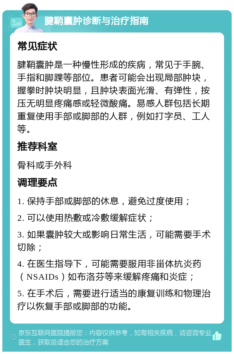 腱鞘囊肿诊断与治疗指南 常见症状 腱鞘囊肿是一种慢性形成的疾病，常见于手腕、手指和脚踝等部位。患者可能会出现局部肿块，握拳时肿块明显，且肿块表面光滑、有弹性，按压无明显疼痛感或轻微酸痛。易感人群包括长期重复使用手部或脚部的人群，例如打字员、工人等。 推荐科室 骨科或手外科 调理要点 1. 保持手部或脚部的休息，避免过度使用； 2. 可以使用热敷或冷敷缓解症状； 3. 如果囊肿较大或影响日常生活，可能需要手术切除； 4. 在医生指导下，可能需要服用非甾体抗炎药（NSAIDs）如布洛芬等来缓解疼痛和炎症； 5. 在手术后，需要进行适当的康复训练和物理治疗以恢复手部或脚部的功能。